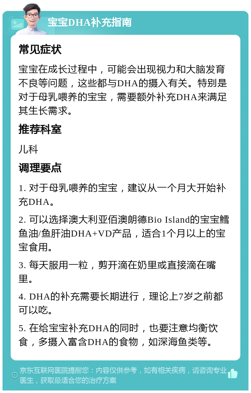 宝宝DHA补充指南 常见症状 宝宝在成长过程中，可能会出现视力和大脑发育不良等问题，这些都与DHA的摄入有关。特别是对于母乳喂养的宝宝，需要额外补充DHA来满足其生长需求。 推荐科室 儿科 调理要点 1. 对于母乳喂养的宝宝，建议从一个月大开始补充DHA。 2. 可以选择澳大利亚佰澳朗德Bio Island的宝宝鳕鱼油/鱼肝油DHA+VD产品，适合1个月以上的宝宝食用。 3. 每天服用一粒，剪开滴在奶里或直接滴在嘴里。 4. DHA的补充需要长期进行，理论上7岁之前都可以吃。 5. 在给宝宝补充DHA的同时，也要注意均衡饮食，多摄入富含DHA的食物，如深海鱼类等。