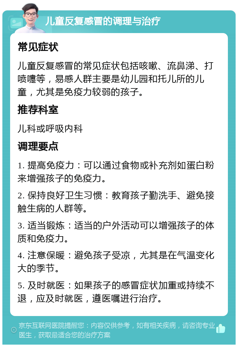 儿童反复感冒的调理与治疗 常见症状 儿童反复感冒的常见症状包括咳嗽、流鼻涕、打喷嚏等，易感人群主要是幼儿园和托儿所的儿童，尤其是免疫力较弱的孩子。 推荐科室 儿科或呼吸内科 调理要点 1. 提高免疫力：可以通过食物或补充剂如蛋白粉来增强孩子的免疫力。 2. 保持良好卫生习惯：教育孩子勤洗手、避免接触生病的人群等。 3. 适当锻炼：适当的户外活动可以增强孩子的体质和免疫力。 4. 注意保暖：避免孩子受凉，尤其是在气温变化大的季节。 5. 及时就医：如果孩子的感冒症状加重或持续不退，应及时就医，遵医嘱进行治疗。