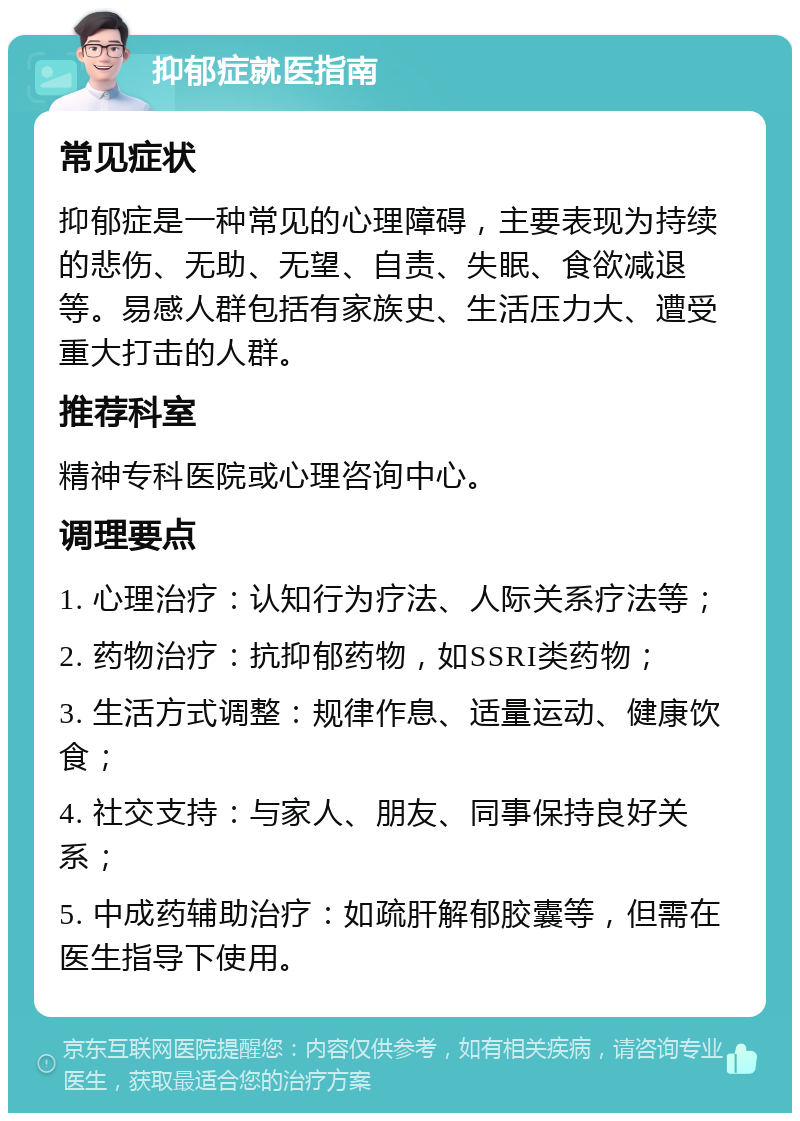 抑郁症就医指南 常见症状 抑郁症是一种常见的心理障碍，主要表现为持续的悲伤、无助、无望、自责、失眠、食欲减退等。易感人群包括有家族史、生活压力大、遭受重大打击的人群。 推荐科室 精神专科医院或心理咨询中心。 调理要点 1. 心理治疗：认知行为疗法、人际关系疗法等； 2. 药物治疗：抗抑郁药物，如SSRI类药物； 3. 生活方式调整：规律作息、适量运动、健康饮食； 4. 社交支持：与家人、朋友、同事保持良好关系； 5. 中成药辅助治疗：如疏肝解郁胶囊等，但需在医生指导下使用。