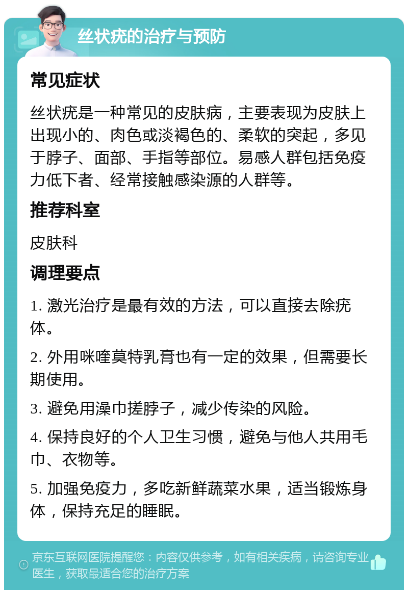 丝状疣的治疗与预防 常见症状 丝状疣是一种常见的皮肤病，主要表现为皮肤上出现小的、肉色或淡褐色的、柔软的突起，多见于脖子、面部、手指等部位。易感人群包括免疫力低下者、经常接触感染源的人群等。 推荐科室 皮肤科 调理要点 1. 激光治疗是最有效的方法，可以直接去除疣体。 2. 外用咪喹莫特乳膏也有一定的效果，但需要长期使用。 3. 避免用澡巾搓脖子，减少传染的风险。 4. 保持良好的个人卫生习惯，避免与他人共用毛巾、衣物等。 5. 加强免疫力，多吃新鲜蔬菜水果，适当锻炼身体，保持充足的睡眠。