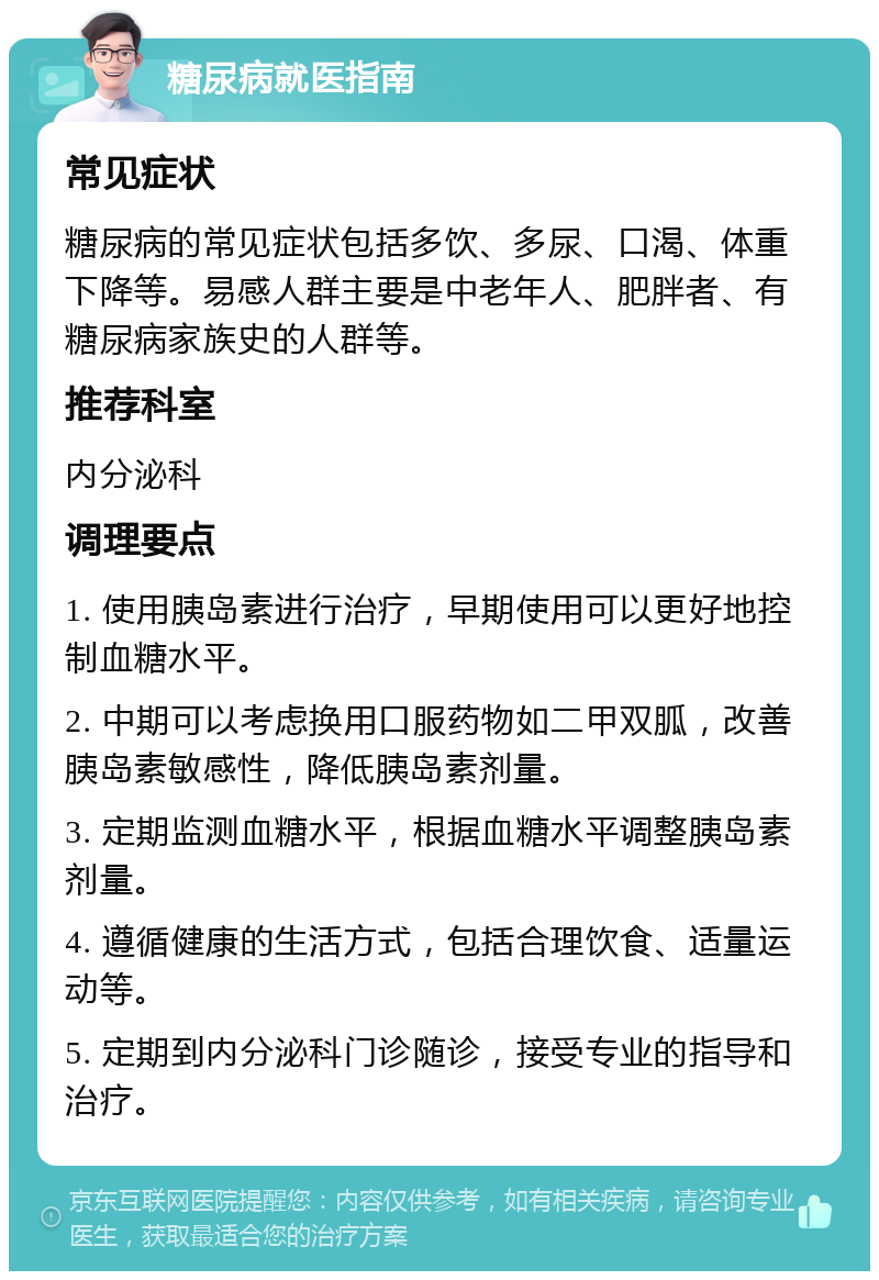 糖尿病就医指南 常见症状 糖尿病的常见症状包括多饮、多尿、口渴、体重下降等。易感人群主要是中老年人、肥胖者、有糖尿病家族史的人群等。 推荐科室 内分泌科 调理要点 1. 使用胰岛素进行治疗，早期使用可以更好地控制血糖水平。 2. 中期可以考虑换用口服药物如二甲双胍，改善胰岛素敏感性，降低胰岛素剂量。 3. 定期监测血糖水平，根据血糖水平调整胰岛素剂量。 4. 遵循健康的生活方式，包括合理饮食、适量运动等。 5. 定期到内分泌科门诊随诊，接受专业的指导和治疗。