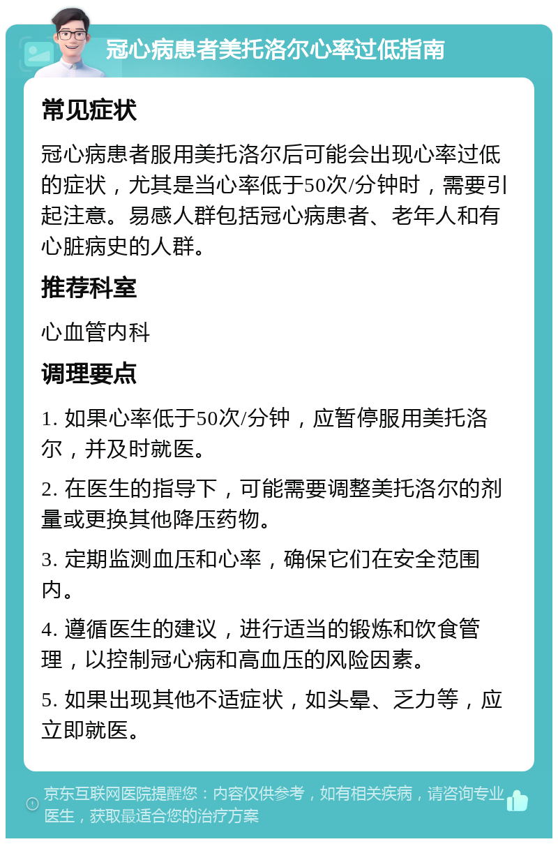 冠心病患者美托洛尔心率过低指南 常见症状 冠心病患者服用美托洛尔后可能会出现心率过低的症状，尤其是当心率低于50次/分钟时，需要引起注意。易感人群包括冠心病患者、老年人和有心脏病史的人群。 推荐科室 心血管内科 调理要点 1. 如果心率低于50次/分钟，应暂停服用美托洛尔，并及时就医。 2. 在医生的指导下，可能需要调整美托洛尔的剂量或更换其他降压药物。 3. 定期监测血压和心率，确保它们在安全范围内。 4. 遵循医生的建议，进行适当的锻炼和饮食管理，以控制冠心病和高血压的风险因素。 5. 如果出现其他不适症状，如头晕、乏力等，应立即就医。