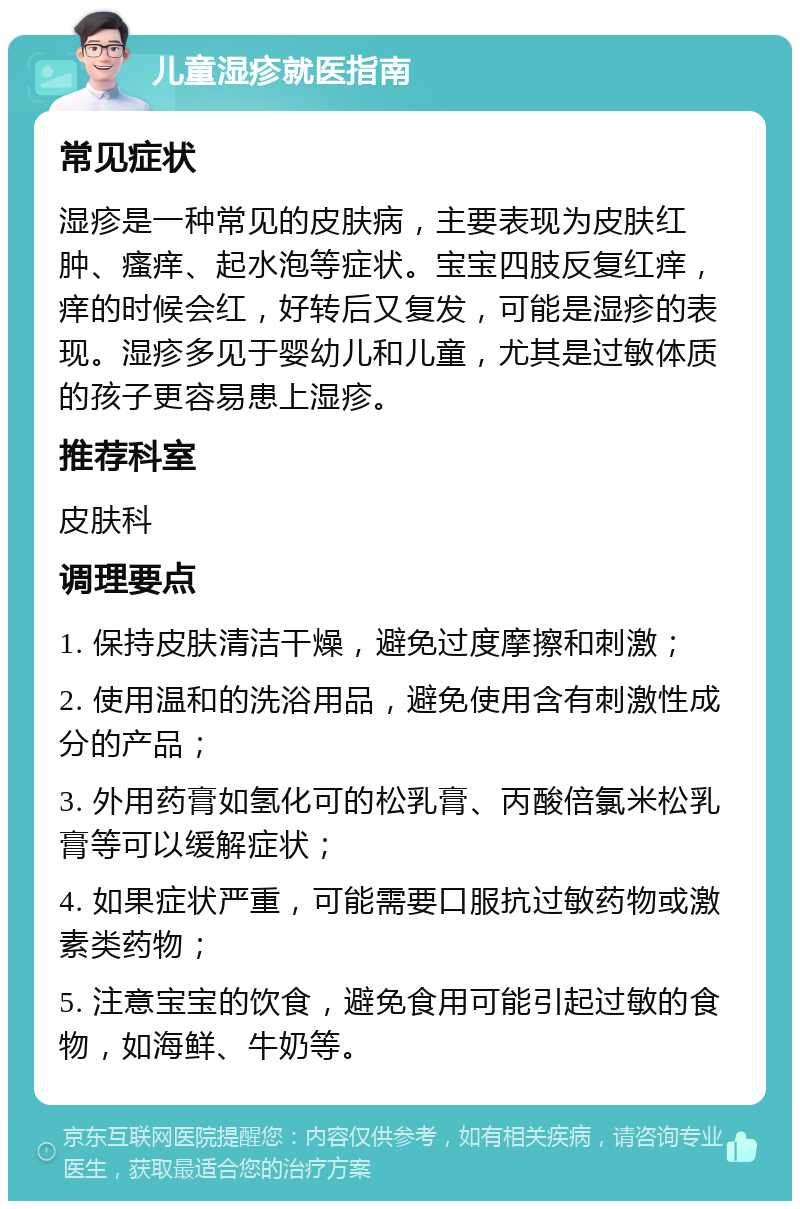 儿童湿疹就医指南 常见症状 湿疹是一种常见的皮肤病，主要表现为皮肤红肿、瘙痒、起水泡等症状。宝宝四肢反复红痒，痒的时候会红，好转后又复发，可能是湿疹的表现。湿疹多见于婴幼儿和儿童，尤其是过敏体质的孩子更容易患上湿疹。 推荐科室 皮肤科 调理要点 1. 保持皮肤清洁干燥，避免过度摩擦和刺激； 2. 使用温和的洗浴用品，避免使用含有刺激性成分的产品； 3. 外用药膏如氢化可的松乳膏、丙酸倍氯米松乳膏等可以缓解症状； 4. 如果症状严重，可能需要口服抗过敏药物或激素类药物； 5. 注意宝宝的饮食，避免食用可能引起过敏的食物，如海鲜、牛奶等。