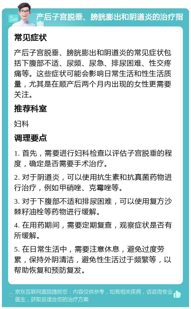 产后子宫脱垂、膀胱膨出和阴道炎的治疗指南 常见症状 产后子宫脱垂、膀胱膨出和阴道炎的常见症状包括下腹部不适、尿频、尿急、排尿困难、性交疼痛等。这些症状可能会影响日常生活和性生活质量，尤其是在顺产后两个月内出现的女性更需要关注。 推荐科室 妇科 调理要点 1. 首先，需要进行妇科检查以评估子宫脱垂的程度，确定是否需要手术治疗。 2. 对于阴道炎，可以使用抗生素和抗真菌药物进行治疗，例如甲硝唑、克霉唑等。 3. 对于下腹部不适和排尿困难，可以使用复方沙棘籽油栓等药物进行缓解。 4. 在用药期间，需要定期复查，观察症状是否有所缓解。 5. 在日常生活中，需要注意休息，避免过度劳累，保持外阴清洁，避免性生活过于频繁等，以帮助恢复和预防复发。