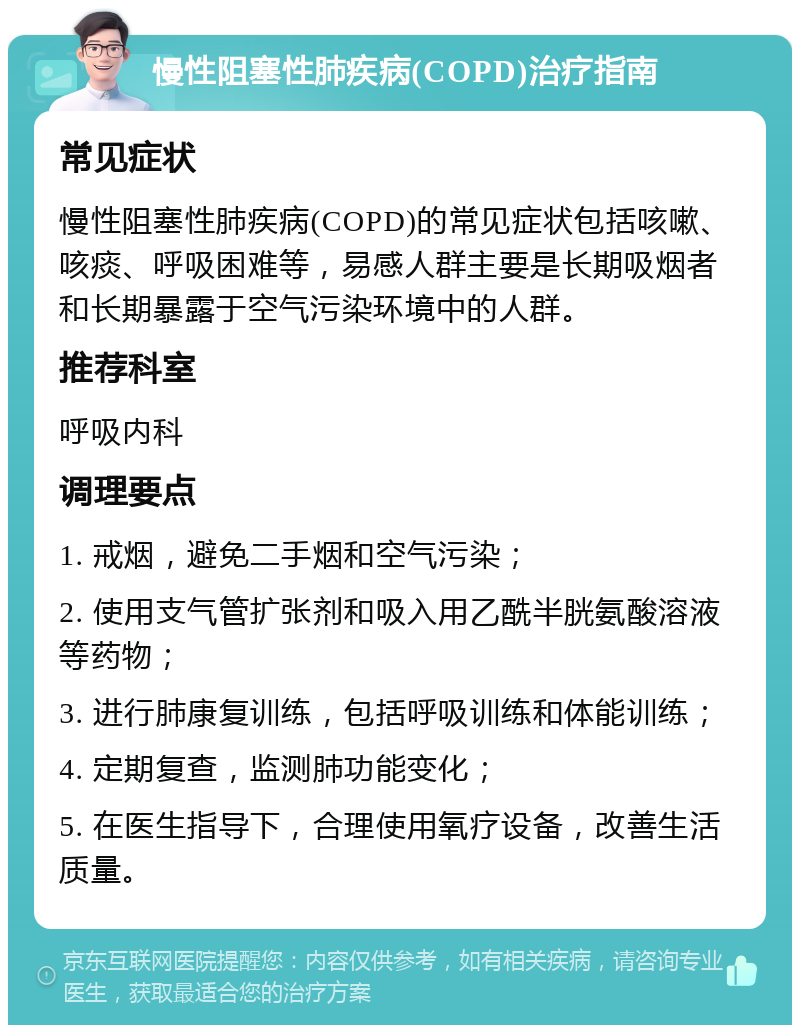 慢性阻塞性肺疾病(COPD)治疗指南 常见症状 慢性阻塞性肺疾病(COPD)的常见症状包括咳嗽、咳痰、呼吸困难等，易感人群主要是长期吸烟者和长期暴露于空气污染环境中的人群。 推荐科室 呼吸内科 调理要点 1. 戒烟，避免二手烟和空气污染； 2. 使用支气管扩张剂和吸入用乙酰半胱氨酸溶液等药物； 3. 进行肺康复训练，包括呼吸训练和体能训练； 4. 定期复查，监测肺功能变化； 5. 在医生指导下，合理使用氧疗设备，改善生活质量。