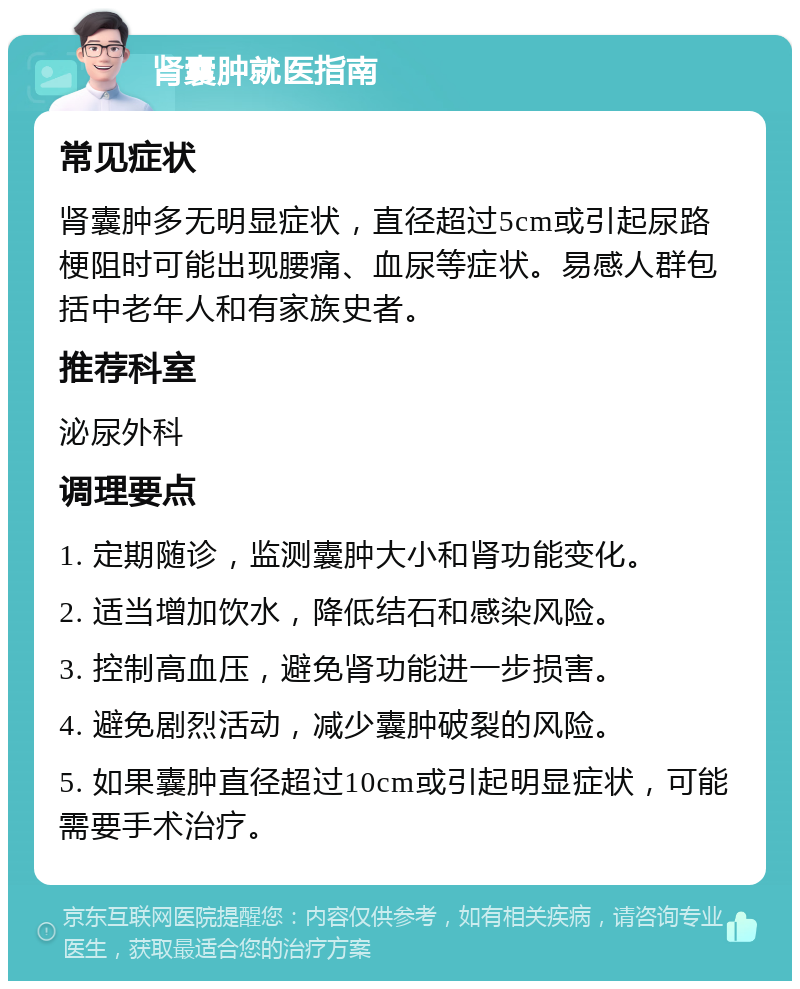 肾囊肿就医指南 常见症状 肾囊肿多无明显症状，直径超过5cm或引起尿路梗阻时可能出现腰痛、血尿等症状。易感人群包括中老年人和有家族史者。 推荐科室 泌尿外科 调理要点 1. 定期随诊，监测囊肿大小和肾功能变化。 2. 适当增加饮水，降低结石和感染风险。 3. 控制高血压，避免肾功能进一步损害。 4. 避免剧烈活动，减少囊肿破裂的风险。 5. 如果囊肿直径超过10cm或引起明显症状，可能需要手术治疗。