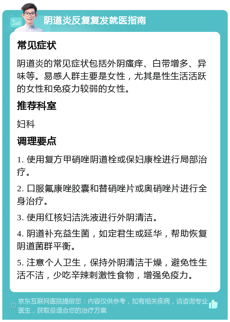 阴道炎反复复发就医指南 常见症状 阴道炎的常见症状包括外阴瘙痒、白带增多、异味等。易感人群主要是女性，尤其是性生活活跃的女性和免疫力较弱的女性。 推荐科室 妇科 调理要点 1. 使用复方甲硝唑阴道栓或保妇康栓进行局部治疗。 2. 口服氟康唑胶囊和替硝唑片或奥硝唑片进行全身治疗。 3. 使用红核妇洁洗液进行外阴清洁。 4. 阴道补充益生菌，如定君生或延华，帮助恢复阴道菌群平衡。 5. 注意个人卫生，保持外阴清洁干燥，避免性生活不洁，少吃辛辣刺激性食物，增强免疫力。