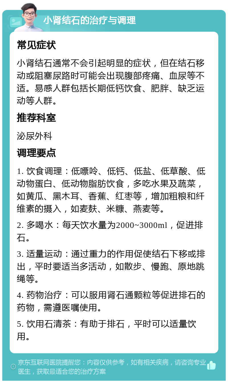 小肾结石的治疗与调理 常见症状 小肾结石通常不会引起明显的症状，但在结石移动或阻塞尿路时可能会出现腹部疼痛、血尿等不适。易感人群包括长期低钙饮食、肥胖、缺乏运动等人群。 推荐科室 泌尿外科 调理要点 1. 饮食调理：低嘌呤、低钙、低盐、低草酸、低动物蛋白、低动物脂肪饮食，多吃水果及蔬菜，如黄瓜、黑木耳、香蕉、红枣等，增加粗粮和纤维素的摄入，如麦麸、米糠、燕麦等。 2. 多喝水：每天饮水量为2000~3000ml，促进排石。 3. 适量运动：通过重力的作用促使结石下移或排出，平时要适当多活动，如散步、慢跑、原地跳绳等。 4. 药物治疗：可以服用肾石通颗粒等促进排石的药物，需遵医嘱使用。 5. 饮用石清茶：有助于排石，平时可以适量饮用。