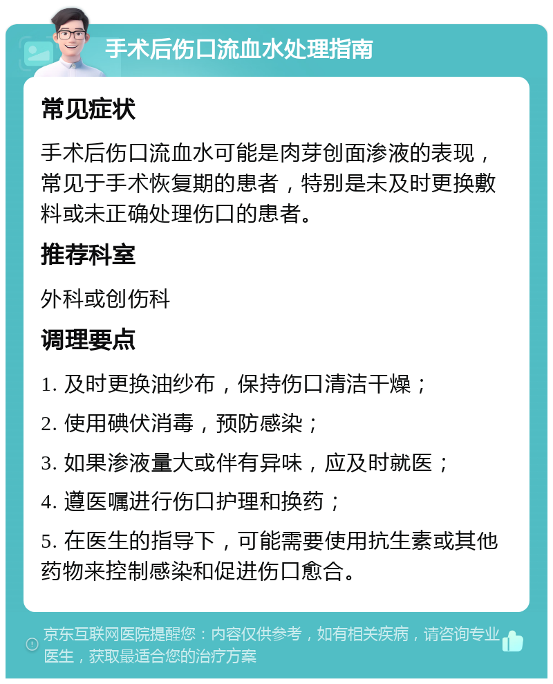 手术后伤口流血水处理指南 常见症状 手术后伤口流血水可能是肉芽创面渗液的表现，常见于手术恢复期的患者，特别是未及时更换敷料或未正确处理伤口的患者。 推荐科室 外科或创伤科 调理要点 1. 及时更换油纱布，保持伤口清洁干燥； 2. 使用碘伏消毒，预防感染； 3. 如果渗液量大或伴有异味，应及时就医； 4. 遵医嘱进行伤口护理和换药； 5. 在医生的指导下，可能需要使用抗生素或其他药物来控制感染和促进伤口愈合。