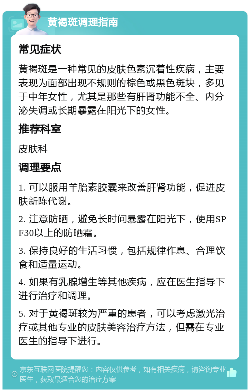 黄褐斑调理指南 常见症状 黄褐斑是一种常见的皮肤色素沉着性疾病，主要表现为面部出现不规则的棕色或黑色斑块，多见于中年女性，尤其是那些有肝肾功能不全、内分泌失调或长期暴露在阳光下的女性。 推荐科室 皮肤科 调理要点 1. 可以服用羊胎素胶囊来改善肝肾功能，促进皮肤新陈代谢。 2. 注意防晒，避免长时间暴露在阳光下，使用SPF30以上的防晒霜。 3. 保持良好的生活习惯，包括规律作息、合理饮食和适量运动。 4. 如果有乳腺增生等其他疾病，应在医生指导下进行治疗和调理。 5. 对于黄褐斑较为严重的患者，可以考虑激光治疗或其他专业的皮肤美容治疗方法，但需在专业医生的指导下进行。