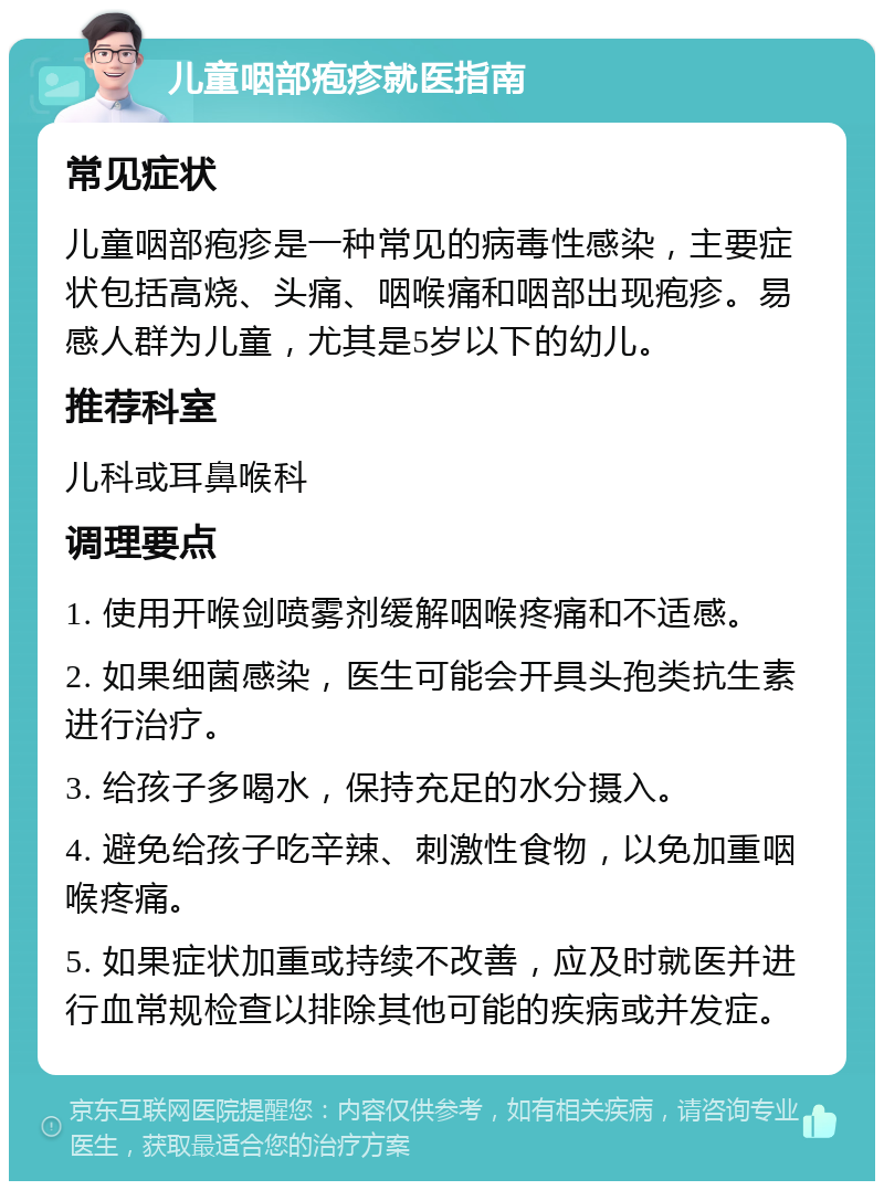 儿童咽部疱疹就医指南 常见症状 儿童咽部疱疹是一种常见的病毒性感染，主要症状包括高烧、头痛、咽喉痛和咽部出现疱疹。易感人群为儿童，尤其是5岁以下的幼儿。 推荐科室 儿科或耳鼻喉科 调理要点 1. 使用开喉剑喷雾剂缓解咽喉疼痛和不适感。 2. 如果细菌感染，医生可能会开具头孢类抗生素进行治疗。 3. 给孩子多喝水，保持充足的水分摄入。 4. 避免给孩子吃辛辣、刺激性食物，以免加重咽喉疼痛。 5. 如果症状加重或持续不改善，应及时就医并进行血常规检查以排除其他可能的疾病或并发症。