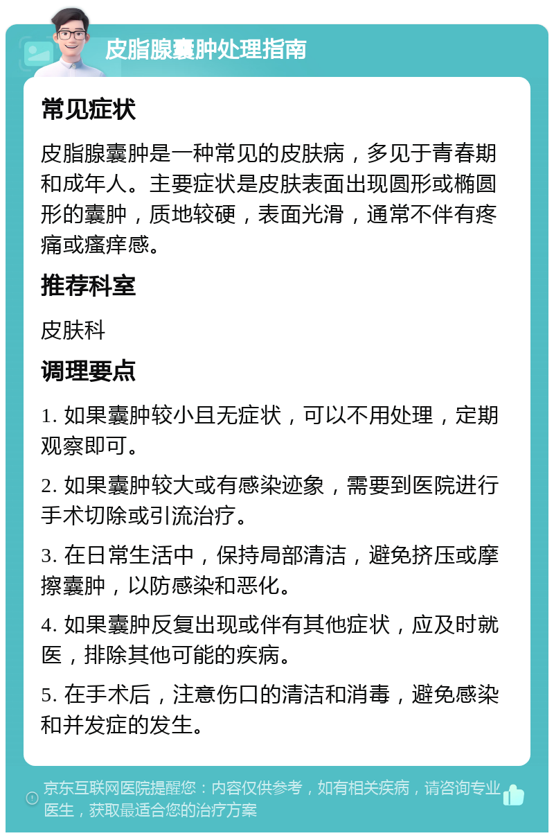 皮脂腺囊肿处理指南 常见症状 皮脂腺囊肿是一种常见的皮肤病，多见于青春期和成年人。主要症状是皮肤表面出现圆形或椭圆形的囊肿，质地较硬，表面光滑，通常不伴有疼痛或瘙痒感。 推荐科室 皮肤科 调理要点 1. 如果囊肿较小且无症状，可以不用处理，定期观察即可。 2. 如果囊肿较大或有感染迹象，需要到医院进行手术切除或引流治疗。 3. 在日常生活中，保持局部清洁，避免挤压或摩擦囊肿，以防感染和恶化。 4. 如果囊肿反复出现或伴有其他症状，应及时就医，排除其他可能的疾病。 5. 在手术后，注意伤口的清洁和消毒，避免感染和并发症的发生。