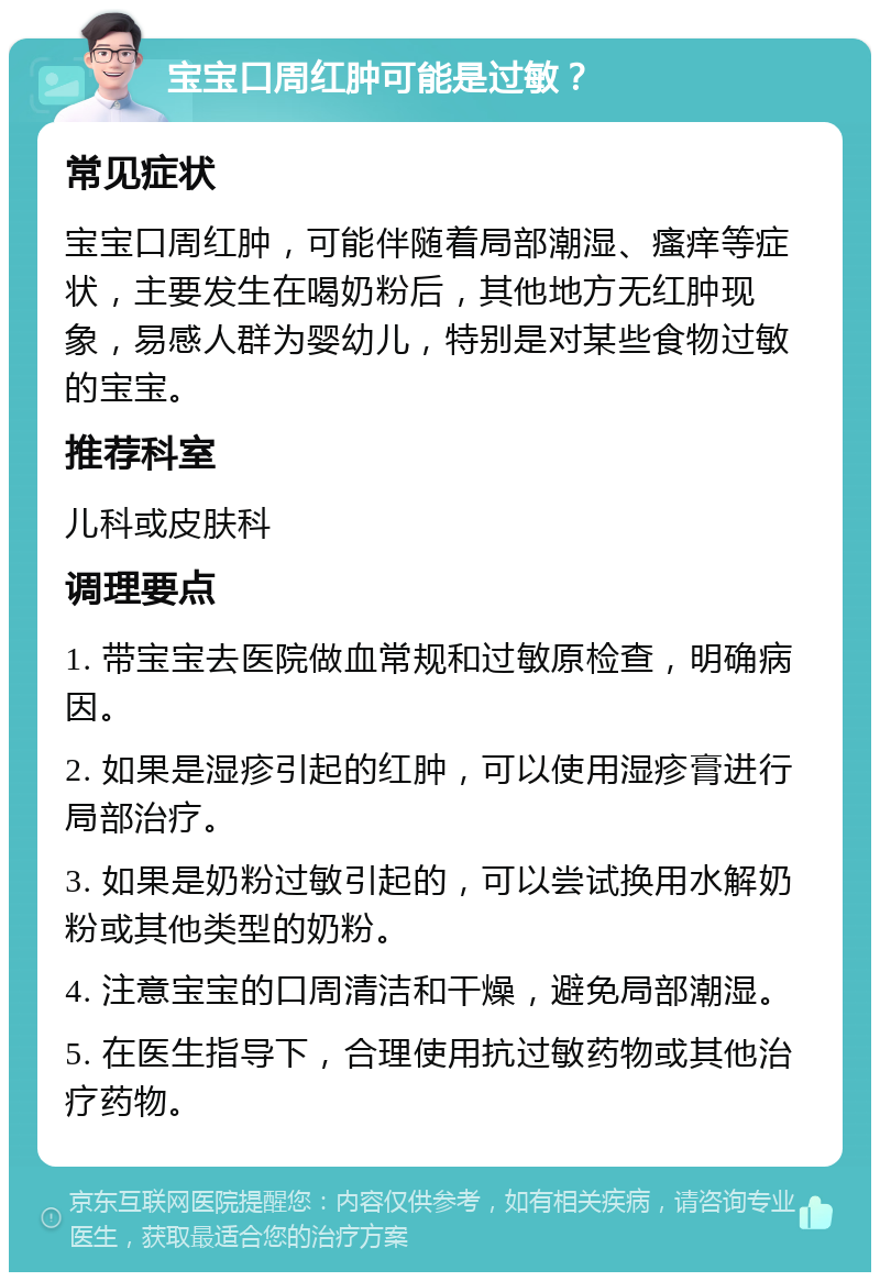 宝宝口周红肿可能是过敏？ 常见症状 宝宝口周红肿，可能伴随着局部潮湿、瘙痒等症状，主要发生在喝奶粉后，其他地方无红肿现象，易感人群为婴幼儿，特别是对某些食物过敏的宝宝。 推荐科室 儿科或皮肤科 调理要点 1. 带宝宝去医院做血常规和过敏原检查，明确病因。 2. 如果是湿疹引起的红肿，可以使用湿疹膏进行局部治疗。 3. 如果是奶粉过敏引起的，可以尝试换用水解奶粉或其他类型的奶粉。 4. 注意宝宝的口周清洁和干燥，避免局部潮湿。 5. 在医生指导下，合理使用抗过敏药物或其他治疗药物。