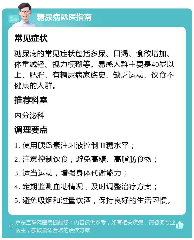 糖尿病就医指南 常见症状 糖尿病的常见症状包括多尿、口渴、食欲增加、体重减轻、视力模糊等。易感人群主要是40岁以上、肥胖、有糖尿病家族史、缺乏运动、饮食不健康的人群。 推荐科室 内分泌科 调理要点 1. 使用胰岛素注射液控制血糖水平； 2. 注意控制饮食，避免高糖、高脂肪食物； 3. 适当运动，增强身体代谢能力； 4. 定期监测血糖情况，及时调整治疗方案； 5. 避免吸烟和过量饮酒，保持良好的生活习惯。