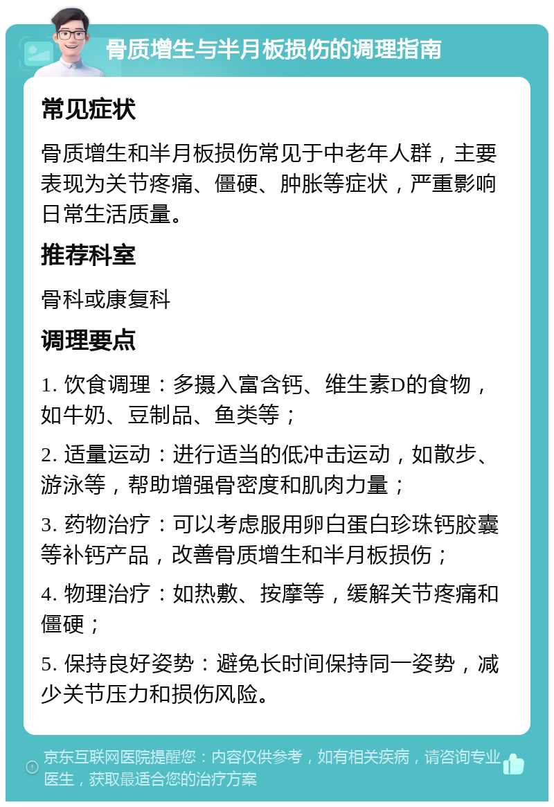 骨质增生与半月板损伤的调理指南 常见症状 骨质增生和半月板损伤常见于中老年人群，主要表现为关节疼痛、僵硬、肿胀等症状，严重影响日常生活质量。 推荐科室 骨科或康复科 调理要点 1. 饮食调理：多摄入富含钙、维生素D的食物，如牛奶、豆制品、鱼类等； 2. 适量运动：进行适当的低冲击运动，如散步、游泳等，帮助增强骨密度和肌肉力量； 3. 药物治疗：可以考虑服用卵白蛋白珍珠钙胶囊等补钙产品，改善骨质增生和半月板损伤； 4. 物理治疗：如热敷、按摩等，缓解关节疼痛和僵硬； 5. 保持良好姿势：避免长时间保持同一姿势，减少关节压力和损伤风险。