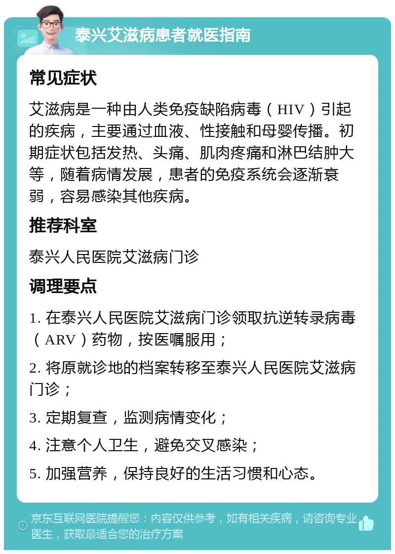 泰兴艾滋病患者就医指南 常见症状 艾滋病是一种由人类免疫缺陷病毒（HIV）引起的疾病，主要通过血液、性接触和母婴传播。初期症状包括发热、头痛、肌肉疼痛和淋巴结肿大等，随着病情发展，患者的免疫系统会逐渐衰弱，容易感染其他疾病。 推荐科室 泰兴人民医院艾滋病门诊 调理要点 1. 在泰兴人民医院艾滋病门诊领取抗逆转录病毒（ARV）药物，按医嘱服用； 2. 将原就诊地的档案转移至泰兴人民医院艾滋病门诊； 3. 定期复查，监测病情变化； 4. 注意个人卫生，避免交叉感染； 5. 加强营养，保持良好的生活习惯和心态。