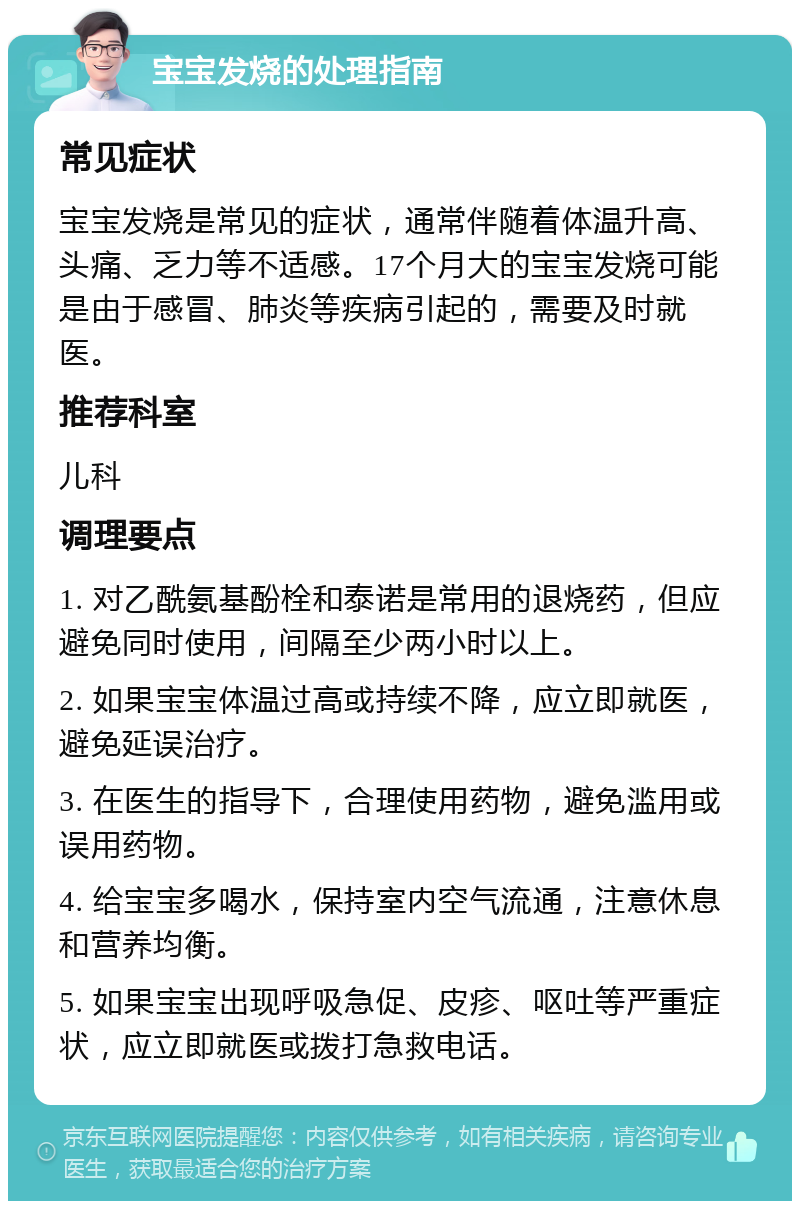 宝宝发烧的处理指南 常见症状 宝宝发烧是常见的症状，通常伴随着体温升高、头痛、乏力等不适感。17个月大的宝宝发烧可能是由于感冒、肺炎等疾病引起的，需要及时就医。 推荐科室 儿科 调理要点 1. 对乙酰氨基酚栓和泰诺是常用的退烧药，但应避免同时使用，间隔至少两小时以上。 2. 如果宝宝体温过高或持续不降，应立即就医，避免延误治疗。 3. 在医生的指导下，合理使用药物，避免滥用或误用药物。 4. 给宝宝多喝水，保持室内空气流通，注意休息和营养均衡。 5. 如果宝宝出现呼吸急促、皮疹、呕吐等严重症状，应立即就医或拨打急救电话。