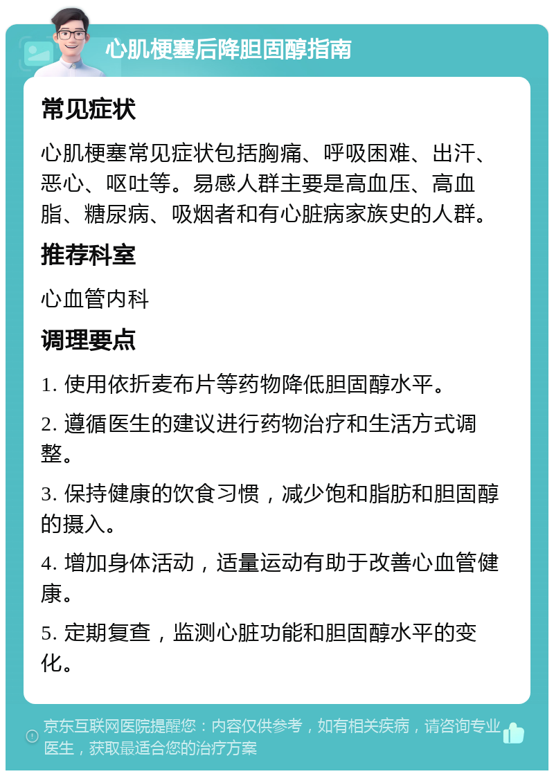 心肌梗塞后降胆固醇指南 常见症状 心肌梗塞常见症状包括胸痛、呼吸困难、出汗、恶心、呕吐等。易感人群主要是高血压、高血脂、糖尿病、吸烟者和有心脏病家族史的人群。 推荐科室 心血管内科 调理要点 1. 使用依折麦布片等药物降低胆固醇水平。 2. 遵循医生的建议进行药物治疗和生活方式调整。 3. 保持健康的饮食习惯，减少饱和脂肪和胆固醇的摄入。 4. 增加身体活动，适量运动有助于改善心血管健康。 5. 定期复查，监测心脏功能和胆固醇水平的变化。