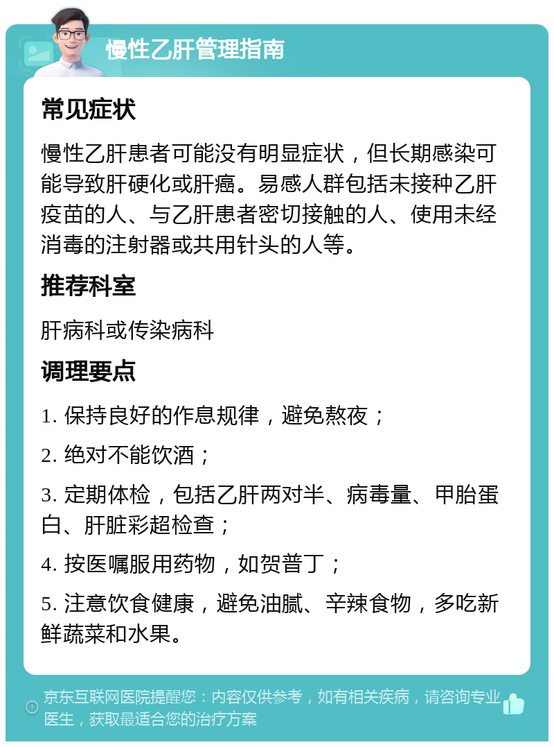 慢性乙肝管理指南 常见症状 慢性乙肝患者可能没有明显症状，但长期感染可能导致肝硬化或肝癌。易感人群包括未接种乙肝疫苗的人、与乙肝患者密切接触的人、使用未经消毒的注射器或共用针头的人等。 推荐科室 肝病科或传染病科 调理要点 1. 保持良好的作息规律，避免熬夜； 2. 绝对不能饮酒； 3. 定期体检，包括乙肝两对半、病毒量、甲胎蛋白、肝脏彩超检查； 4. 按医嘱服用药物，如贺普丁； 5. 注意饮食健康，避免油腻、辛辣食物，多吃新鲜蔬菜和水果。