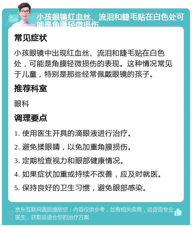 小孩眼镜红血丝、流泪和睫毛贴在白色处可能是角膜轻微损伤 常见症状 小孩眼镜中出现红血丝、流泪和睫毛贴在白色处，可能是角膜轻微损伤的表现。这种情况常见于儿童，特别是那些经常佩戴眼镜的孩子。 推荐科室 眼科 调理要点 1. 使用医生开具的滴眼液进行治疗。 2. 避免揉眼睛，以免加重角膜损伤。 3. 定期检查视力和眼部健康情况。 4. 如果症状加重或持续不改善，应及时就医。 5. 保持良好的卫生习惯，避免眼部感染。