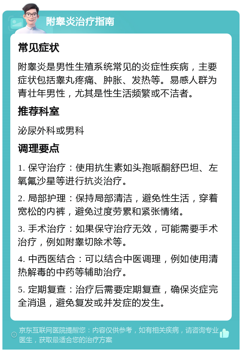 附睾炎治疗指南 常见症状 附睾炎是男性生殖系统常见的炎症性疾病，主要症状包括睾丸疼痛、肿胀、发热等。易感人群为青壮年男性，尤其是性生活频繁或不洁者。 推荐科室 泌尿外科或男科 调理要点 1. 保守治疗：使用抗生素如头孢哌酮舒巴坦、左氧氟沙星等进行抗炎治疗。 2. 局部护理：保持局部清洁，避免性生活，穿着宽松的内裤，避免过度劳累和紧张情绪。 3. 手术治疗：如果保守治疗无效，可能需要手术治疗，例如附睾切除术等。 4. 中西医结合：可以结合中医调理，例如使用清热解毒的中药等辅助治疗。 5. 定期复查：治疗后需要定期复查，确保炎症完全消退，避免复发或并发症的发生。