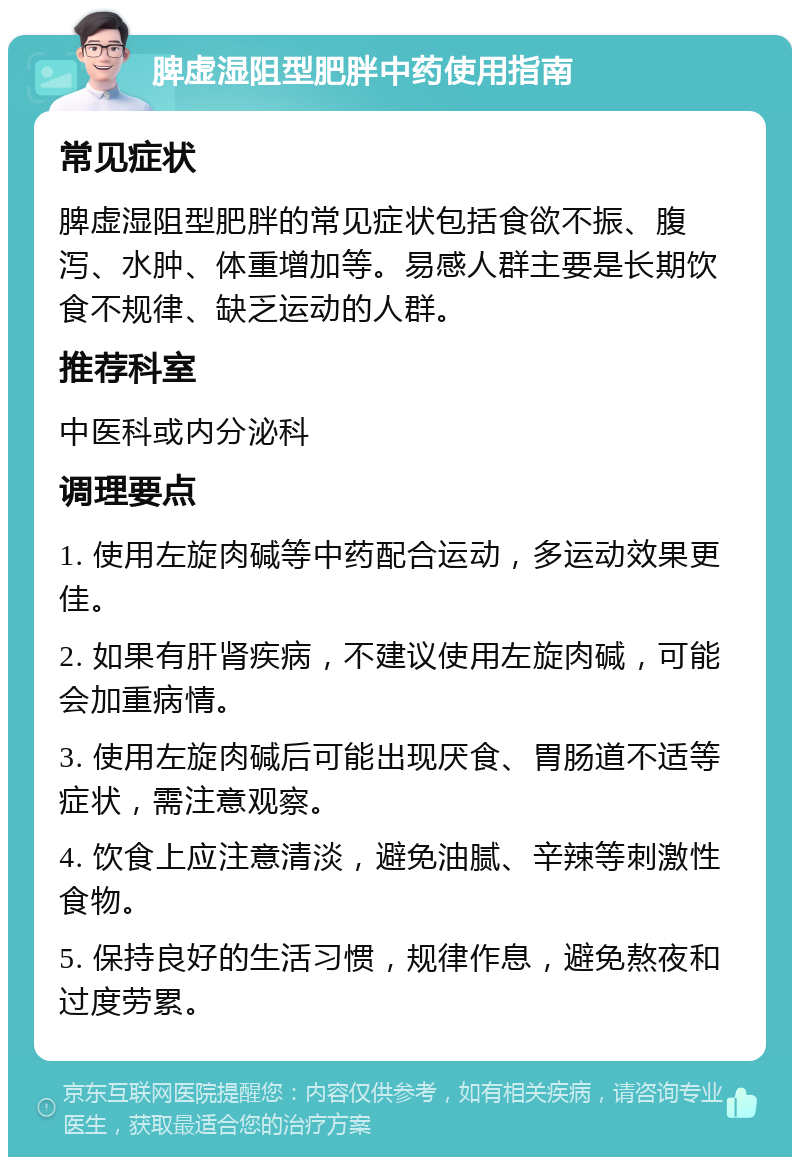 脾虚湿阻型肥胖中药使用指南 常见症状 脾虚湿阻型肥胖的常见症状包括食欲不振、腹泻、水肿、体重增加等。易感人群主要是长期饮食不规律、缺乏运动的人群。 推荐科室 中医科或内分泌科 调理要点 1. 使用左旋肉碱等中药配合运动，多运动效果更佳。 2. 如果有肝肾疾病，不建议使用左旋肉碱，可能会加重病情。 3. 使用左旋肉碱后可能出现厌食、胃肠道不适等症状，需注意观察。 4. 饮食上应注意清淡，避免油腻、辛辣等刺激性食物。 5. 保持良好的生活习惯，规律作息，避免熬夜和过度劳累。