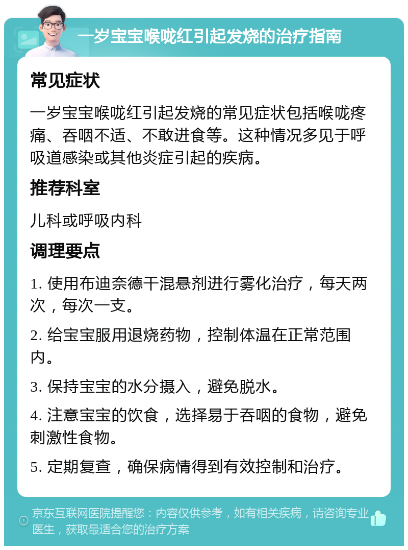 一岁宝宝喉咙红引起发烧的治疗指南 常见症状 一岁宝宝喉咙红引起发烧的常见症状包括喉咙疼痛、吞咽不适、不敢进食等。这种情况多见于呼吸道感染或其他炎症引起的疾病。 推荐科室 儿科或呼吸内科 调理要点 1. 使用布迪奈德干混悬剂进行雾化治疗，每天两次，每次一支。 2. 给宝宝服用退烧药物，控制体温在正常范围内。 3. 保持宝宝的水分摄入，避免脱水。 4. 注意宝宝的饮食，选择易于吞咽的食物，避免刺激性食物。 5. 定期复查，确保病情得到有效控制和治疗。