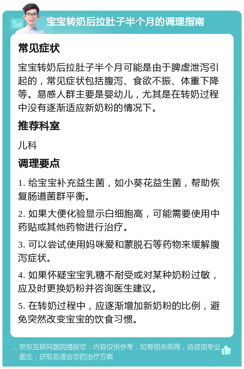 宝宝转奶后拉肚子半个月的调理指南 常见症状 宝宝转奶后拉肚子半个月可能是由于脾虚泄泻引起的，常见症状包括腹泻、食欲不振、体重下降等。易感人群主要是婴幼儿，尤其是在转奶过程中没有逐渐适应新奶粉的情况下。 推荐科室 儿科 调理要点 1. 给宝宝补充益生菌，如小葵花益生菌，帮助恢复肠道菌群平衡。 2. 如果大便化验显示白细胞高，可能需要使用中药贴或其他药物进行治疗。 3. 可以尝试使用妈咪爱和蒙脱石等药物来缓解腹泻症状。 4. 如果怀疑宝宝乳糖不耐受或对某种奶粉过敏，应及时更换奶粉并咨询医生建议。 5. 在转奶过程中，应逐渐增加新奶粉的比例，避免突然改变宝宝的饮食习惯。