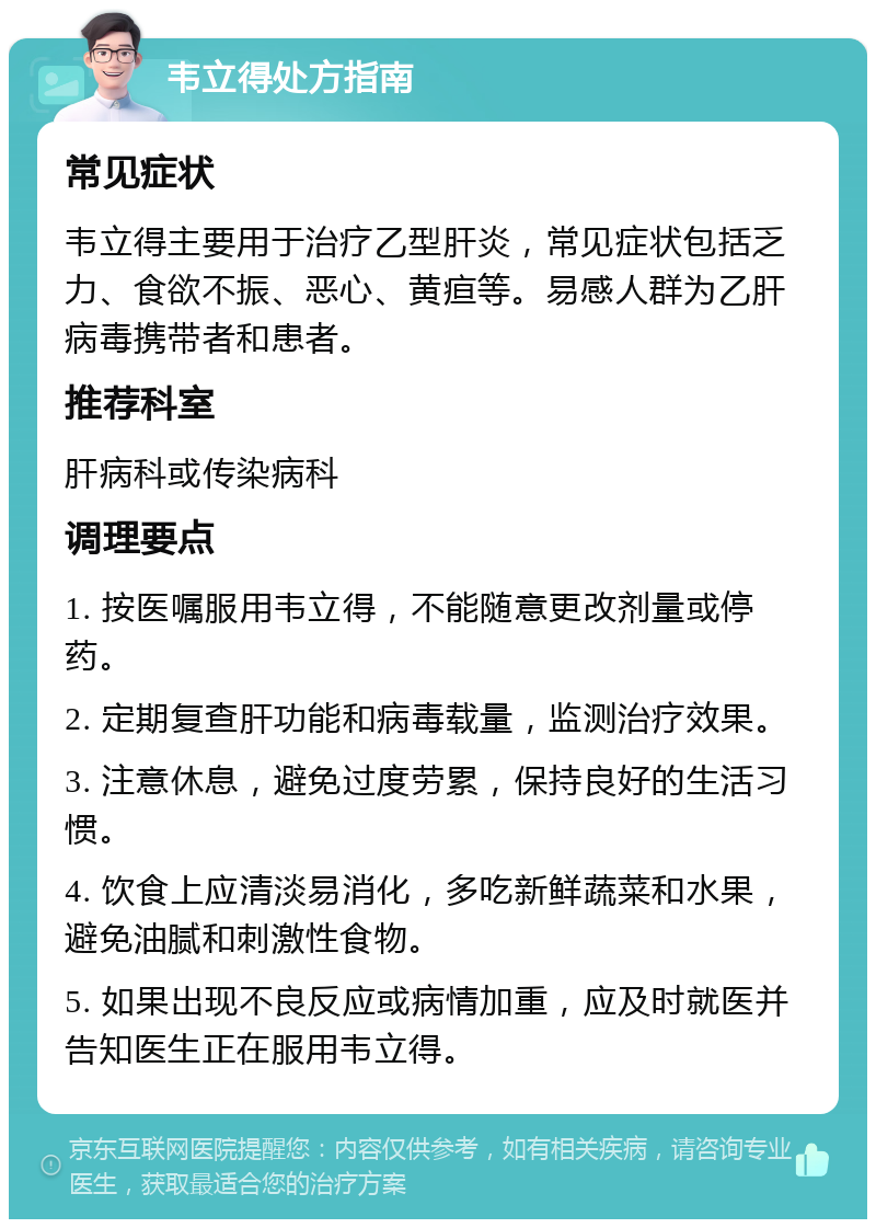 韦立得处方指南 常见症状 韦立得主要用于治疗乙型肝炎，常见症状包括乏力、食欲不振、恶心、黄疸等。易感人群为乙肝病毒携带者和患者。 推荐科室 肝病科或传染病科 调理要点 1. 按医嘱服用韦立得，不能随意更改剂量或停药。 2. 定期复查肝功能和病毒载量，监测治疗效果。 3. 注意休息，避免过度劳累，保持良好的生活习惯。 4. 饮食上应清淡易消化，多吃新鲜蔬菜和水果，避免油腻和刺激性食物。 5. 如果出现不良反应或病情加重，应及时就医并告知医生正在服用韦立得。