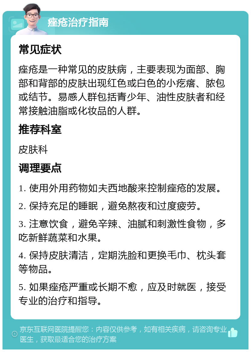 痤疮治疗指南 常见症状 痤疮是一种常见的皮肤病，主要表现为面部、胸部和背部的皮肤出现红色或白色的小疙瘩、脓包或结节。易感人群包括青少年、油性皮肤者和经常接触油脂或化妆品的人群。 推荐科室 皮肤科 调理要点 1. 使用外用药物如夫西地酸来控制痤疮的发展。 2. 保持充足的睡眠，避免熬夜和过度疲劳。 3. 注意饮食，避免辛辣、油腻和刺激性食物，多吃新鲜蔬菜和水果。 4. 保持皮肤清洁，定期洗脸和更换毛巾、枕头套等物品。 5. 如果痤疮严重或长期不愈，应及时就医，接受专业的治疗和指导。