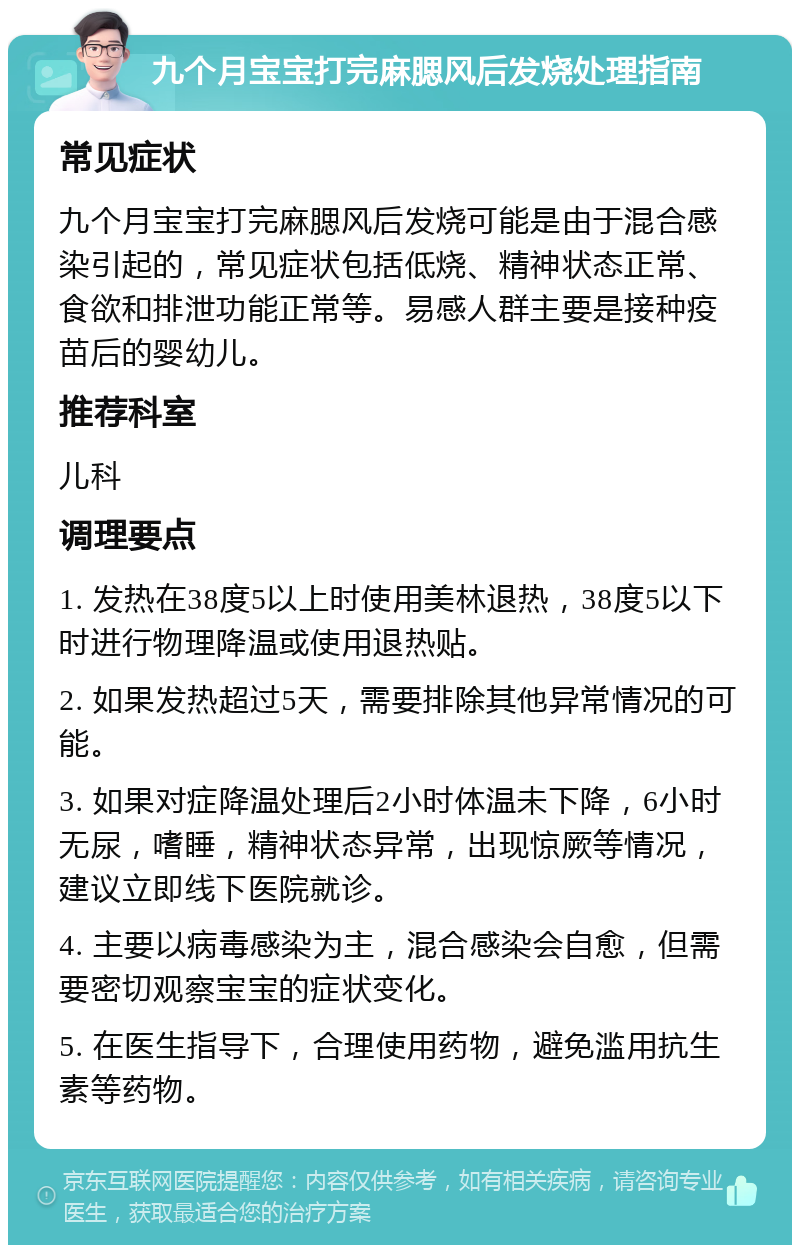 九个月宝宝打完麻腮风后发烧处理指南 常见症状 九个月宝宝打完麻腮风后发烧可能是由于混合感染引起的，常见症状包括低烧、精神状态正常、食欲和排泄功能正常等。易感人群主要是接种疫苗后的婴幼儿。 推荐科室 儿科 调理要点 1. 发热在38度5以上时使用美林退热，38度5以下时进行物理降温或使用退热贴。 2. 如果发热超过5天，需要排除其他异常情况的可能。 3. 如果对症降温处理后2小时体温未下降，6小时无尿，嗜睡，精神状态异常，出现惊厥等情况，建议立即线下医院就诊。 4. 主要以病毒感染为主，混合感染会自愈，但需要密切观察宝宝的症状变化。 5. 在医生指导下，合理使用药物，避免滥用抗生素等药物。