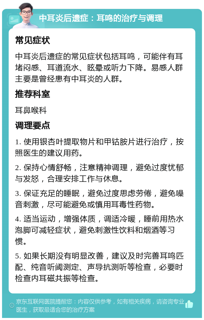 中耳炎后遗症：耳鸣的治疗与调理 常见症状 中耳炎后遗症的常见症状包括耳鸣，可能伴有耳堵闷感、耳道流水、眩晕或听力下降。易感人群主要是曾经患有中耳炎的人群。 推荐科室 耳鼻喉科 调理要点 1. 使用银杏叶提取物片和甲钴胺片进行治疗，按照医生的建议用药。 2. 保持心情舒畅，注意精神调理，避免过度忧郁与发怒，合理安排工作与休息。 3. 保证充足的睡眠，避免过度思虑劳倦，避免噪音刺激，尽可能避免或慎用耳毒性药物。 4. 适当运动，增强体质，调适冷暖，睡前用热水泡脚可减轻症状，避免刺激性饮料和烟酒等习惯。 5. 如果长期没有明显改善，建议及时完善耳鸣匹配、纯音听阈测定、声导抗测听等检查，必要时检查内耳磁共振等检查。