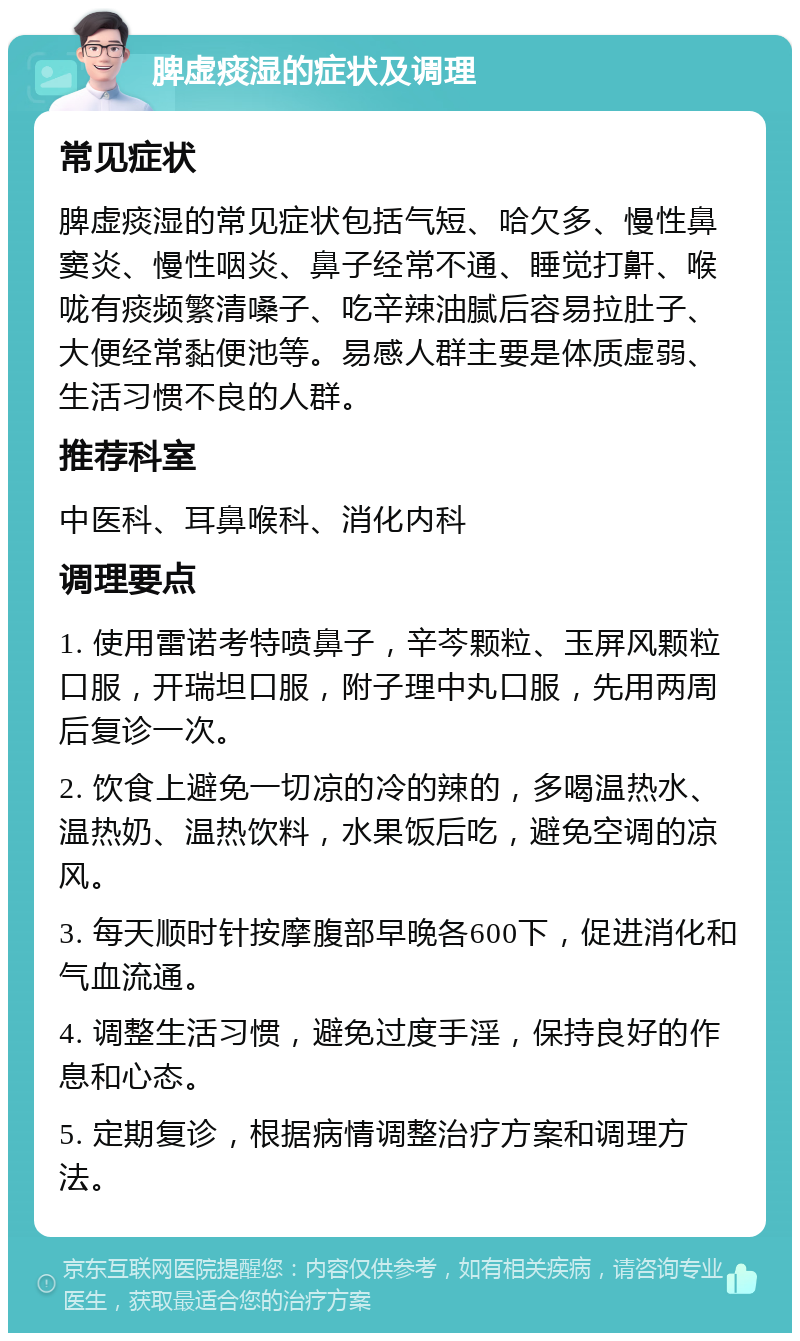 脾虚痰湿的症状及调理 常见症状 脾虚痰湿的常见症状包括气短、哈欠多、慢性鼻窦炎、慢性咽炎、鼻子经常不通、睡觉打鼾、喉咙有痰频繁清嗓子、吃辛辣油腻后容易拉肚子、大便经常黏便池等。易感人群主要是体质虚弱、生活习惯不良的人群。 推荐科室 中医科、耳鼻喉科、消化内科 调理要点 1. 使用雷诺考特喷鼻子，辛芩颗粒、玉屏风颗粒口服，开瑞坦口服，附子理中丸口服，先用两周后复诊一次。 2. 饮食上避免一切凉的冷的辣的，多喝温热水、温热奶、温热饮料，水果饭后吃，避免空调的凉风。 3. 每天顺时针按摩腹部早晚各600下，促进消化和气血流通。 4. 调整生活习惯，避免过度手淫，保持良好的作息和心态。 5. 定期复诊，根据病情调整治疗方案和调理方法。