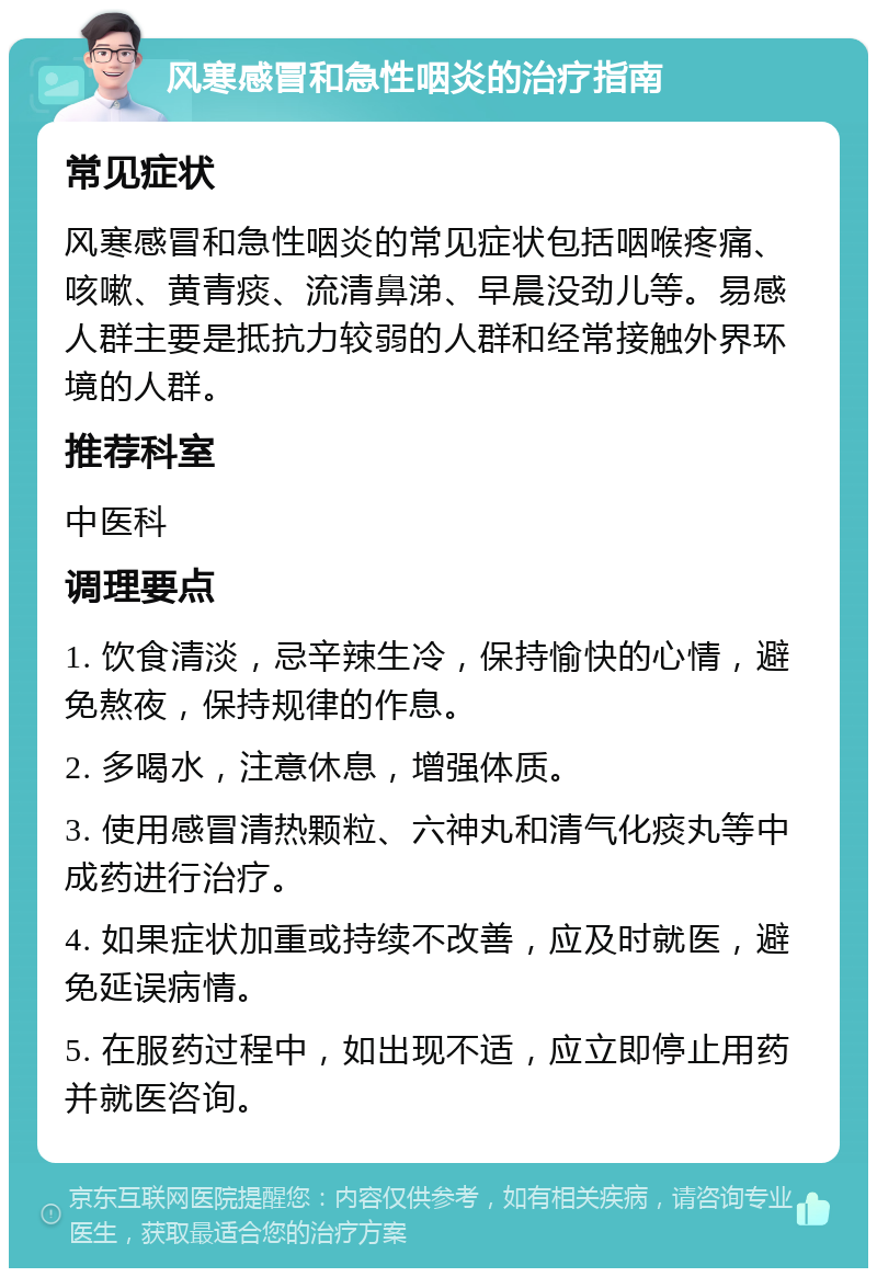 风寒感冒和急性咽炎的治疗指南 常见症状 风寒感冒和急性咽炎的常见症状包括咽喉疼痛、咳嗽、黄青痰、流清鼻涕、早晨没劲儿等。易感人群主要是抵抗力较弱的人群和经常接触外界环境的人群。 推荐科室 中医科 调理要点 1. 饮食清淡，忌辛辣生冷，保持愉快的心情，避免熬夜，保持规律的作息。 2. 多喝水，注意休息，增强体质。 3. 使用感冒清热颗粒、六神丸和清气化痰丸等中成药进行治疗。 4. 如果症状加重或持续不改善，应及时就医，避免延误病情。 5. 在服药过程中，如出现不适，应立即停止用药并就医咨询。