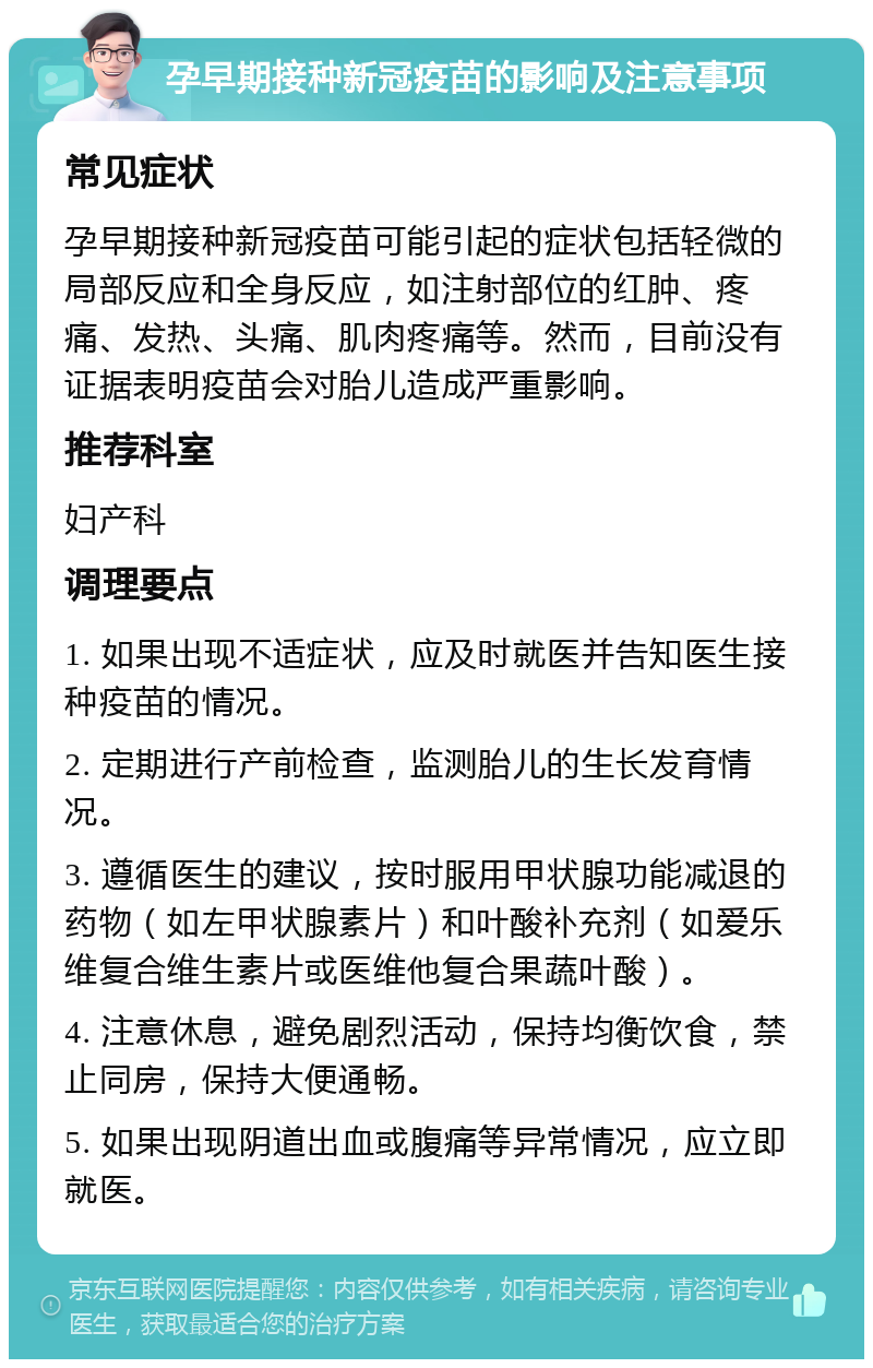 孕早期接种新冠疫苗的影响及注意事项 常见症状 孕早期接种新冠疫苗可能引起的症状包括轻微的局部反应和全身反应，如注射部位的红肿、疼痛、发热、头痛、肌肉疼痛等。然而，目前没有证据表明疫苗会对胎儿造成严重影响。 推荐科室 妇产科 调理要点 1. 如果出现不适症状，应及时就医并告知医生接种疫苗的情况。 2. 定期进行产前检查，监测胎儿的生长发育情况。 3. 遵循医生的建议，按时服用甲状腺功能减退的药物（如左甲状腺素片）和叶酸补充剂（如爱乐维复合维生素片或医维他复合果蔬叶酸）。 4. 注意休息，避免剧烈活动，保持均衡饮食，禁止同房，保持大便通畅。 5. 如果出现阴道出血或腹痛等异常情况，应立即就医。