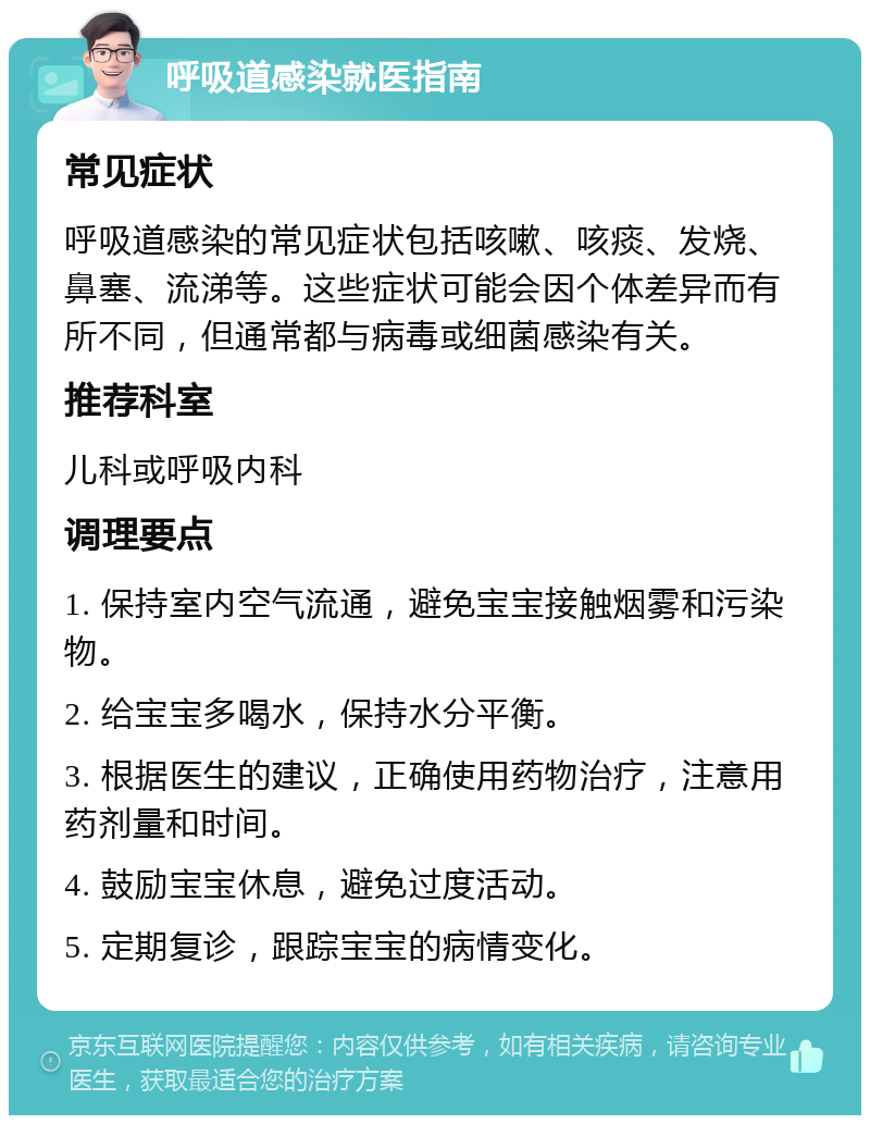 呼吸道感染就医指南 常见症状 呼吸道感染的常见症状包括咳嗽、咳痰、发烧、鼻塞、流涕等。这些症状可能会因个体差异而有所不同，但通常都与病毒或细菌感染有关。 推荐科室 儿科或呼吸内科 调理要点 1. 保持室内空气流通，避免宝宝接触烟雾和污染物。 2. 给宝宝多喝水，保持水分平衡。 3. 根据医生的建议，正确使用药物治疗，注意用药剂量和时间。 4. 鼓励宝宝休息，避免过度活动。 5. 定期复诊，跟踪宝宝的病情变化。