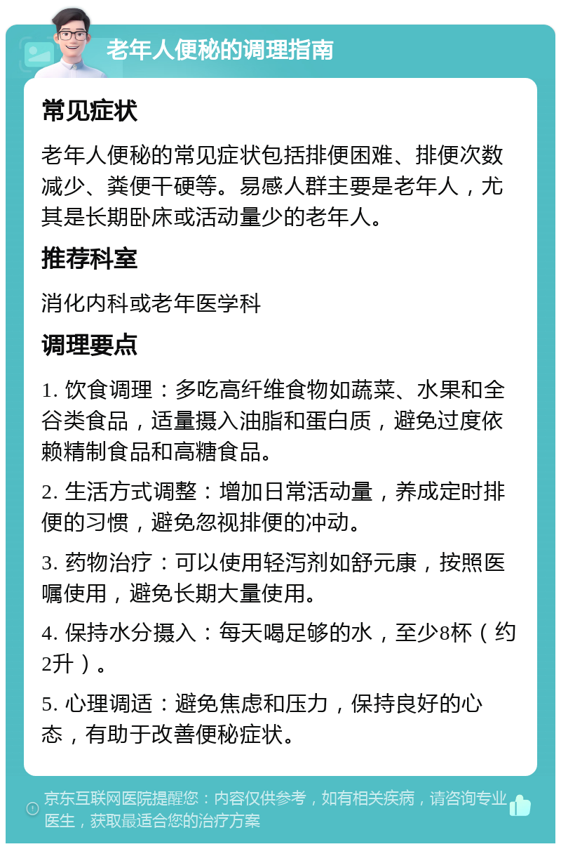 老年人便秘的调理指南 常见症状 老年人便秘的常见症状包括排便困难、排便次数减少、粪便干硬等。易感人群主要是老年人，尤其是长期卧床或活动量少的老年人。 推荐科室 消化内科或老年医学科 调理要点 1. 饮食调理：多吃高纤维食物如蔬菜、水果和全谷类食品，适量摄入油脂和蛋白质，避免过度依赖精制食品和高糖食品。 2. 生活方式调整：增加日常活动量，养成定时排便的习惯，避免忽视排便的冲动。 3. 药物治疗：可以使用轻泻剂如舒元康，按照医嘱使用，避免长期大量使用。 4. 保持水分摄入：每天喝足够的水，至少8杯（约2升）。 5. 心理调适：避免焦虑和压力，保持良好的心态，有助于改善便秘症状。