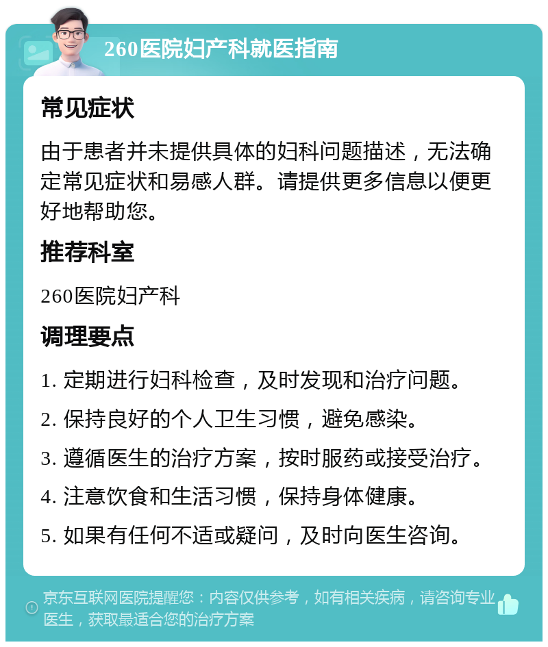 260医院妇产科就医指南 常见症状 由于患者并未提供具体的妇科问题描述，无法确定常见症状和易感人群。请提供更多信息以便更好地帮助您。 推荐科室 260医院妇产科 调理要点 1. 定期进行妇科检查，及时发现和治疗问题。 2. 保持良好的个人卫生习惯，避免感染。 3. 遵循医生的治疗方案，按时服药或接受治疗。 4. 注意饮食和生活习惯，保持身体健康。 5. 如果有任何不适或疑问，及时向医生咨询。