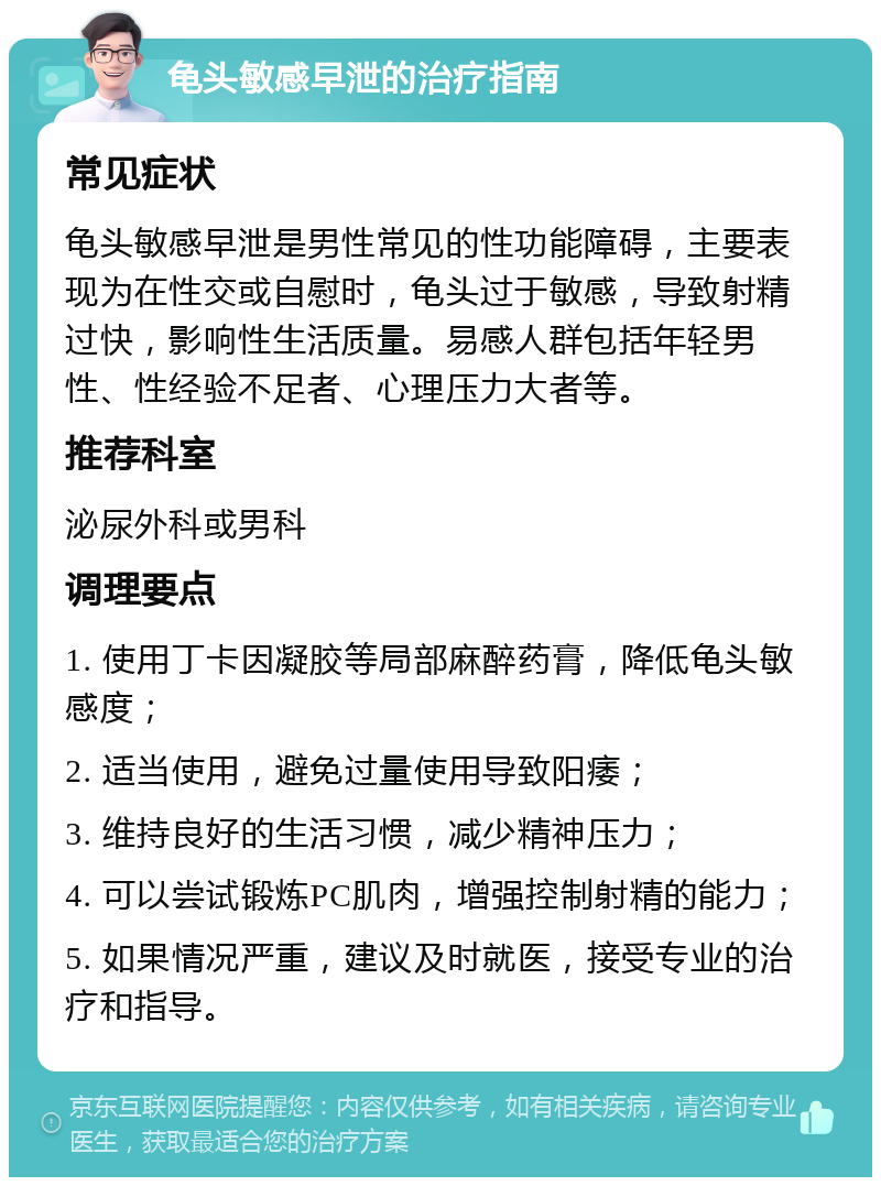 龟头敏感早泄的治疗指南 常见症状 龟头敏感早泄是男性常见的性功能障碍，主要表现为在性交或自慰时，龟头过于敏感，导致射精过快，影响性生活质量。易感人群包括年轻男性、性经验不足者、心理压力大者等。 推荐科室 泌尿外科或男科 调理要点 1. 使用丁卡因凝胶等局部麻醉药膏，降低龟头敏感度； 2. 适当使用，避免过量使用导致阳痿； 3. 维持良好的生活习惯，减少精神压力； 4. 可以尝试锻炼PC肌肉，增强控制射精的能力； 5. 如果情况严重，建议及时就医，接受专业的治疗和指导。