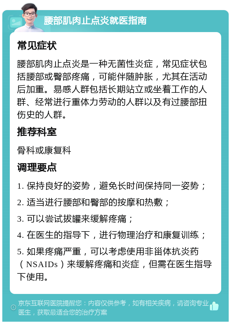 腰部肌肉止点炎就医指南 常见症状 腰部肌肉止点炎是一种无菌性炎症，常见症状包括腰部或臀部疼痛，可能伴随肿胀，尤其在活动后加重。易感人群包括长期站立或坐着工作的人群、经常进行重体力劳动的人群以及有过腰部扭伤史的人群。 推荐科室 骨科或康复科 调理要点 1. 保持良好的姿势，避免长时间保持同一姿势； 2. 适当进行腰部和臀部的按摩和热敷； 3. 可以尝试拔罐来缓解疼痛； 4. 在医生的指导下，进行物理治疗和康复训练； 5. 如果疼痛严重，可以考虑使用非甾体抗炎药（NSAIDs）来缓解疼痛和炎症，但需在医生指导下使用。