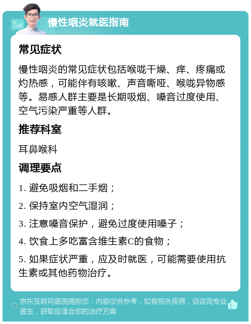 慢性咽炎就医指南 常见症状 慢性咽炎的常见症状包括喉咙干燥、痒、疼痛或灼热感，可能伴有咳嗽、声音嘶哑、喉咙异物感等。易感人群主要是长期吸烟、嗓音过度使用、空气污染严重等人群。 推荐科室 耳鼻喉科 调理要点 1. 避免吸烟和二手烟； 2. 保持室内空气湿润； 3. 注意嗓音保护，避免过度使用嗓子； 4. 饮食上多吃富含维生素C的食物； 5. 如果症状严重，应及时就医，可能需要使用抗生素或其他药物治疗。