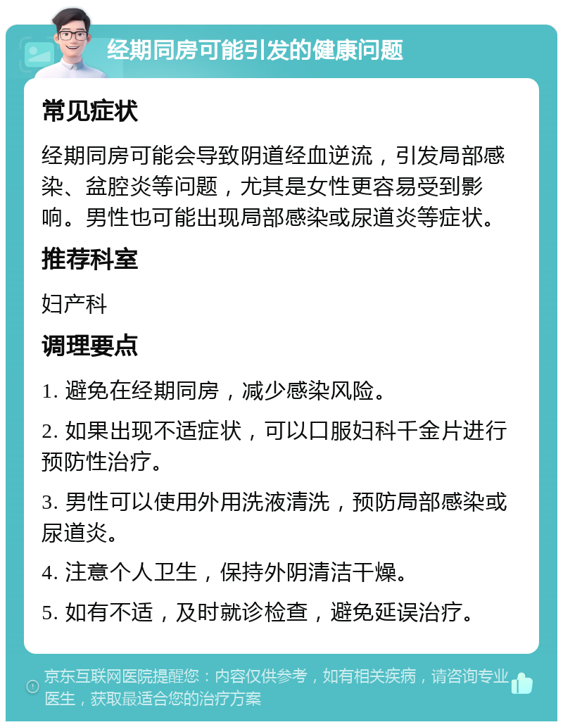 经期同房可能引发的健康问题 常见症状 经期同房可能会导致阴道经血逆流，引发局部感染、盆腔炎等问题，尤其是女性更容易受到影响。男性也可能出现局部感染或尿道炎等症状。 推荐科室 妇产科 调理要点 1. 避免在经期同房，减少感染风险。 2. 如果出现不适症状，可以口服妇科千金片进行预防性治疗。 3. 男性可以使用外用洗液清洗，预防局部感染或尿道炎。 4. 注意个人卫生，保持外阴清洁干燥。 5. 如有不适，及时就诊检查，避免延误治疗。