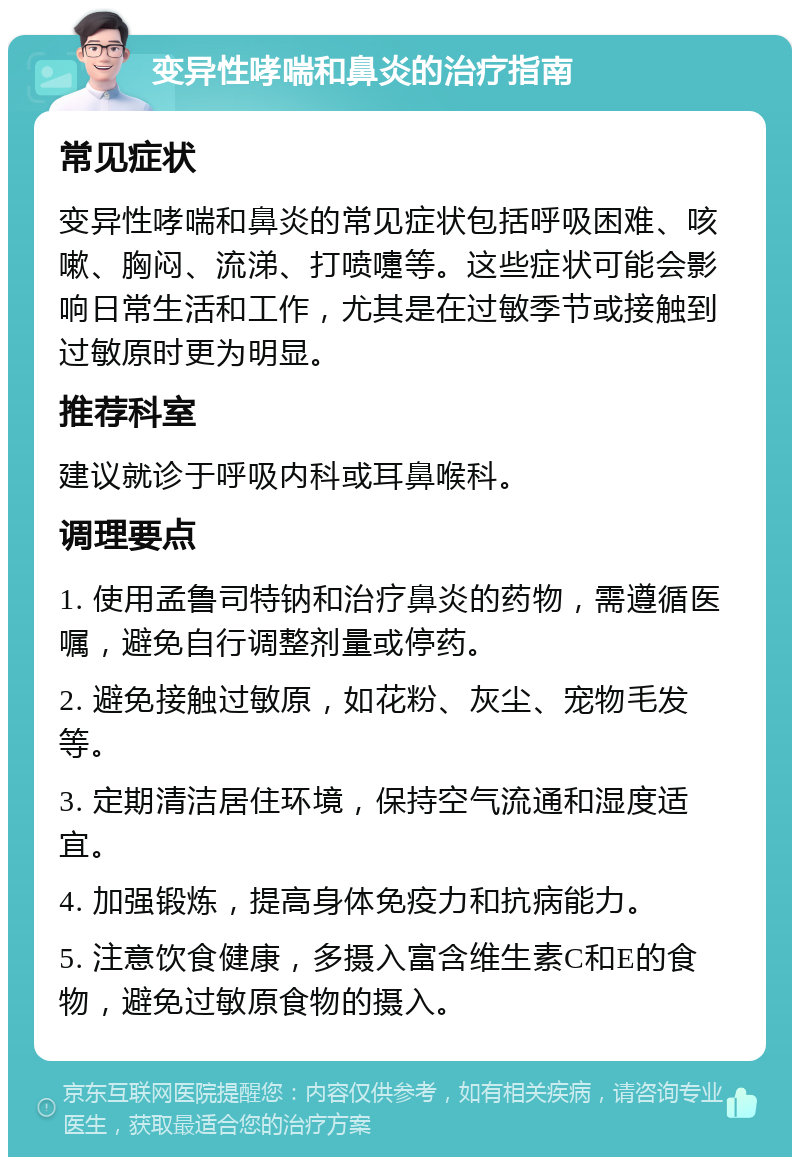 变异性哮喘和鼻炎的治疗指南 常见症状 变异性哮喘和鼻炎的常见症状包括呼吸困难、咳嗽、胸闷、流涕、打喷嚏等。这些症状可能会影响日常生活和工作，尤其是在过敏季节或接触到过敏原时更为明显。 推荐科室 建议就诊于呼吸内科或耳鼻喉科。 调理要点 1. 使用孟鲁司特钠和治疗鼻炎的药物，需遵循医嘱，避免自行调整剂量或停药。 2. 避免接触过敏原，如花粉、灰尘、宠物毛发等。 3. 定期清洁居住环境，保持空气流通和湿度适宜。 4. 加强锻炼，提高身体免疫力和抗病能力。 5. 注意饮食健康，多摄入富含维生素C和E的食物，避免过敏原食物的摄入。