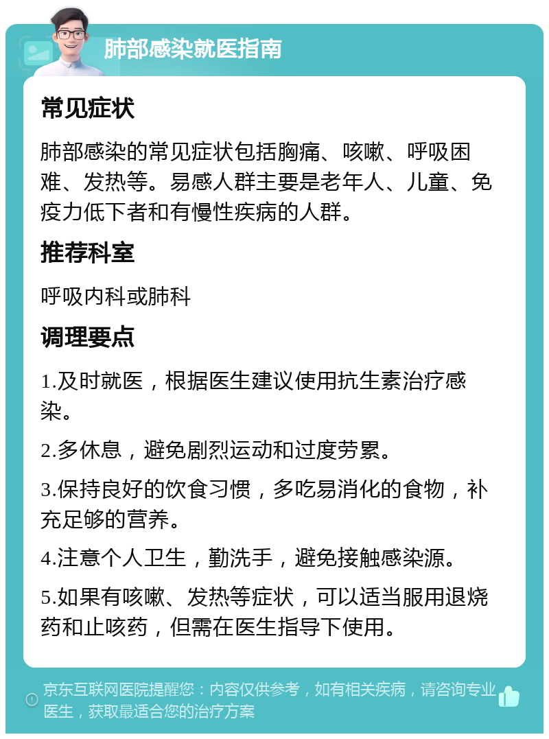 肺部感染就医指南 常见症状 肺部感染的常见症状包括胸痛、咳嗽、呼吸困难、发热等。易感人群主要是老年人、儿童、免疫力低下者和有慢性疾病的人群。 推荐科室 呼吸内科或肺科 调理要点 1.及时就医，根据医生建议使用抗生素治疗感染。 2.多休息，避免剧烈运动和过度劳累。 3.保持良好的饮食习惯，多吃易消化的食物，补充足够的营养。 4.注意个人卫生，勤洗手，避免接触感染源。 5.如果有咳嗽、发热等症状，可以适当服用退烧药和止咳药，但需在医生指导下使用。