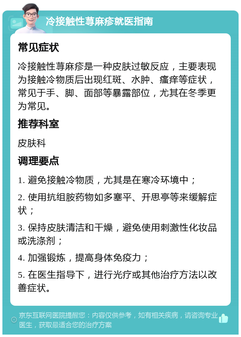 冷接触性荨麻疹就医指南 常见症状 冷接触性荨麻疹是一种皮肤过敏反应，主要表现为接触冷物质后出现红斑、水肿、瘙痒等症状，常见于手、脚、面部等暴露部位，尤其在冬季更为常见。 推荐科室 皮肤科 调理要点 1. 避免接触冷物质，尤其是在寒冷环境中； 2. 使用抗组胺药物如多塞平、开思亭等来缓解症状； 3. 保持皮肤清洁和干燥，避免使用刺激性化妆品或洗涤剂； 4. 加强锻炼，提高身体免疫力； 5. 在医生指导下，进行光疗或其他治疗方法以改善症状。