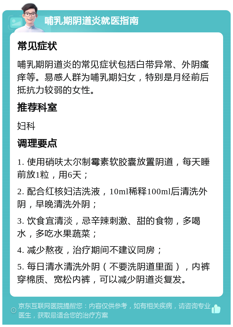 哺乳期阴道炎就医指南 常见症状 哺乳期阴道炎的常见症状包括白带异常、外阴瘙痒等。易感人群为哺乳期妇女，特别是月经前后抵抗力较弱的女性。 推荐科室 妇科 调理要点 1. 使用硝呋太尔制霉素软胶囊放置阴道，每天睡前放1粒，用6天； 2. 配合红核妇洁洗液，10ml稀释100ml后清洗外阴，早晚清洗外阴； 3. 饮食宜清淡，忌辛辣刺激、甜的食物，多喝水，多吃水果蔬菜； 4. 减少熬夜，治疗期间不建议同房； 5. 每日清水清洗外阴（不要洗阴道里面），内裤穿棉质、宽松内裤，可以减少阴道炎复发。