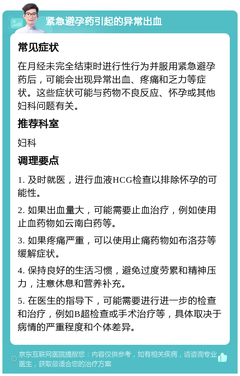 紧急避孕药引起的异常出血 常见症状 在月经未完全结束时进行性行为并服用紧急避孕药后，可能会出现异常出血、疼痛和乏力等症状。这些症状可能与药物不良反应、怀孕或其他妇科问题有关。 推荐科室 妇科 调理要点 1. 及时就医，进行血液HCG检查以排除怀孕的可能性。 2. 如果出血量大，可能需要止血治疗，例如使用止血药物如云南白药等。 3. 如果疼痛严重，可以使用止痛药物如布洛芬等缓解症状。 4. 保持良好的生活习惯，避免过度劳累和精神压力，注意休息和营养补充。 5. 在医生的指导下，可能需要进行进一步的检查和治疗，例如B超检查或手术治疗等，具体取决于病情的严重程度和个体差异。