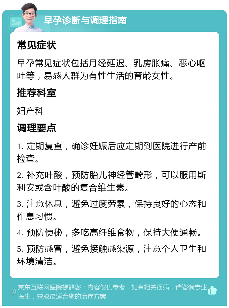 早孕诊断与调理指南 常见症状 早孕常见症状包括月经延迟、乳房胀痛、恶心呕吐等，易感人群为有性生活的育龄女性。 推荐科室 妇产科 调理要点 1. 定期复查，确诊妊娠后应定期到医院进行产前检查。 2. 补充叶酸，预防胎儿神经管畸形，可以服用斯利安或含叶酸的复合维生素。 3. 注意休息，避免过度劳累，保持良好的心态和作息习惯。 4. 预防便秘，多吃高纤维食物，保持大便通畅。 5. 预防感冒，避免接触感染源，注意个人卫生和环境清洁。