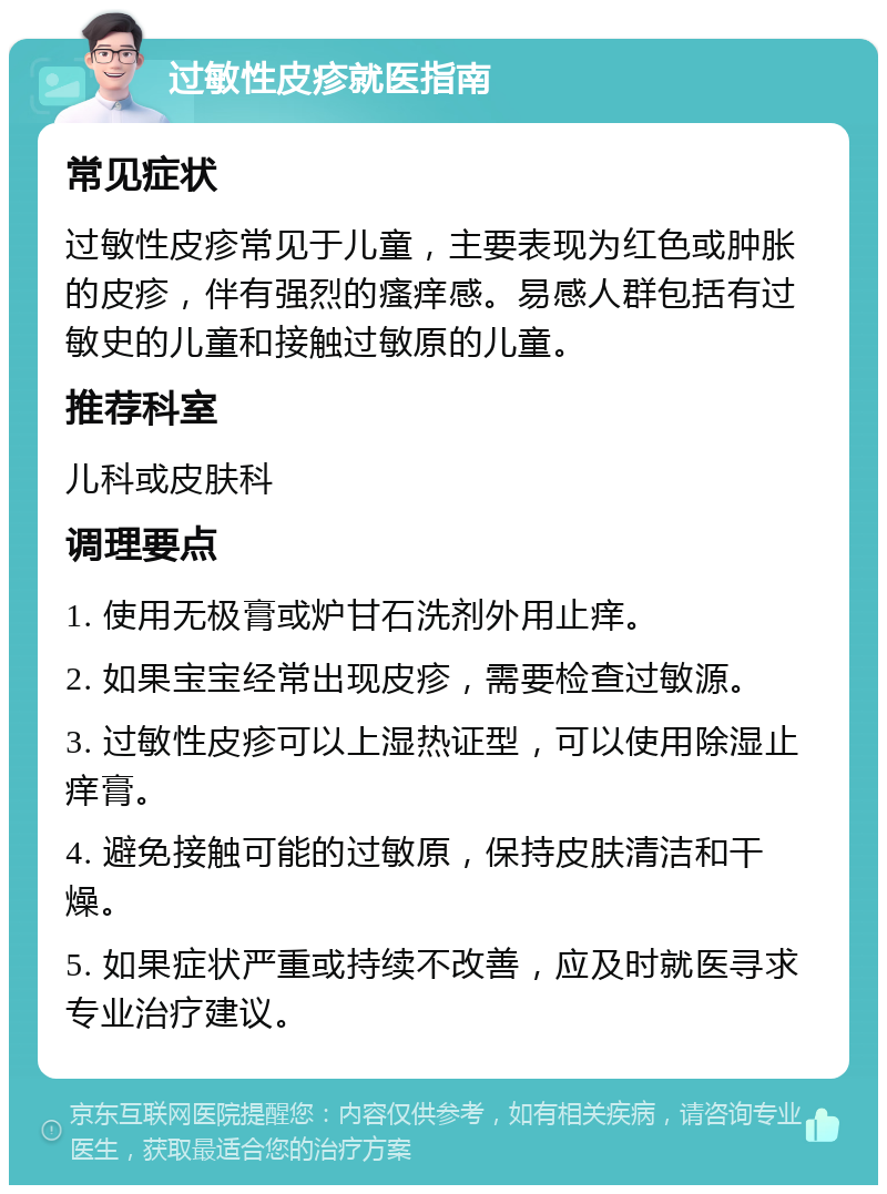 过敏性皮疹就医指南 常见症状 过敏性皮疹常见于儿童，主要表现为红色或肿胀的皮疹，伴有强烈的瘙痒感。易感人群包括有过敏史的儿童和接触过敏原的儿童。 推荐科室 儿科或皮肤科 调理要点 1. 使用无极膏或炉甘石洗剂外用止痒。 2. 如果宝宝经常出现皮疹，需要检查过敏源。 3. 过敏性皮疹可以上湿热证型，可以使用除湿止痒膏。 4. 避免接触可能的过敏原，保持皮肤清洁和干燥。 5. 如果症状严重或持续不改善，应及时就医寻求专业治疗建议。