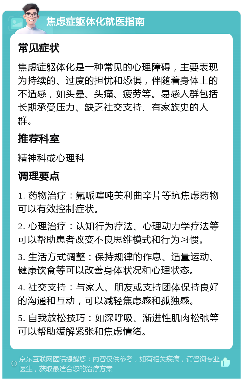 焦虑症躯体化就医指南 常见症状 焦虑症躯体化是一种常见的心理障碍，主要表现为持续的、过度的担忧和恐惧，伴随着身体上的不适感，如头晕、头痛、疲劳等。易感人群包括长期承受压力、缺乏社交支持、有家族史的人群。 推荐科室 精神科或心理科 调理要点 1. 药物治疗：氟哌噻吨美利曲辛片等抗焦虑药物可以有效控制症状。 2. 心理治疗：认知行为疗法、心理动力学疗法等可以帮助患者改变不良思维模式和行为习惯。 3. 生活方式调整：保持规律的作息、适量运动、健康饮食等可以改善身体状况和心理状态。 4. 社交支持：与家人、朋友或支持团体保持良好的沟通和互动，可以减轻焦虑感和孤独感。 5. 自我放松技巧：如深呼吸、渐进性肌肉松弛等可以帮助缓解紧张和焦虑情绪。